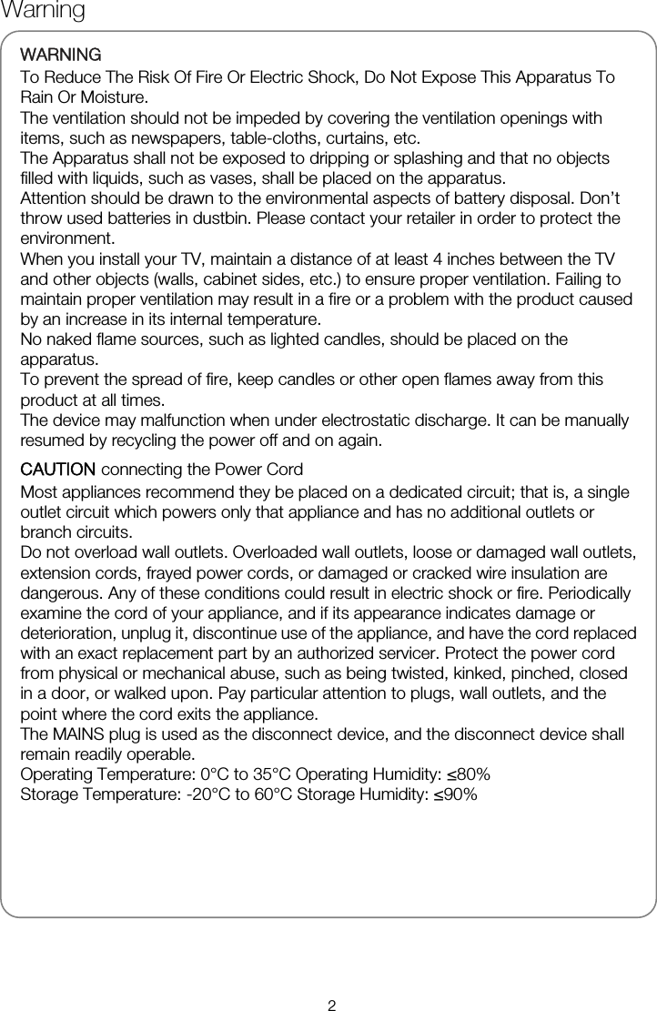   WARNINGTo Reduce The Risk Of Fire Or Electric Shock, Do Not Expose This Apparatus To Rain Or Moisture. The ventilation should not be impeded by covering the ventilation openings with items, such as newspapers, table-cloths, curtains, etc. The Apparatus shall not be exposed to dripping or splashing and that no objects filled with liquids, such as vases, shall be placed on the apparatus. Attention should be drawn to the environmental aspects of battery disposal. Don&rsquo;t throw used batteries in dustbin. Please contact your retailer in order to protect the environment. When you install your TV, maintain a distance of at least 4 inches between the TV and other objects (walls, cabinet sides, etc.) to ensure proper ventilation. Failing to maintain proper ventilation may result in a fire or a problem with the product caused by an increase in its internal temperature. No naked flame sources, such as lighted candles, should be placed on the apparatus. To prevent the spread of fire, keep candles or other open flames away from this product at all times. The device may malfunction when under electrostatic discharge. It can be manually resumed by recycling the power off and on again. CAUTION connecting the Power Cord Most appliances recommend they be placed on a dedicated circuit; that is, a single outlet circuit which powers only that appliance and has no additional outlets or branch circuits. Do not overload wall outlets. Overloaded wall outlets, loose or damaged wall outlets, extension cords, frayed power cords, or damaged or cracked wire insulation are dangerous. Any of these conditions could result in electric shock or fire. Periodically examine the cord of your appliance, and if its appearance indicates damage or deterioration, unplug it, discontinue use of the appliance, and have the cord replaced with an exact replacement part by an authorized servicer. Protect the power cord from physical or mechanical abuse, such as being twisted, kinked, pinched, closed in a door, or walked upon. Pay particular attention to plugs, wall outlets, and the point where the cord exits the appliance. The MAINS plug is used as the disconnect device, and the disconnect device shall remain readily operable. Operating Temperature: 0&deg;C to 35&deg;C Operating Humidity: &le;80% Storage Temperature: -20&deg;C to 60&deg;C Storage Humidity: &le;90%     Warning 2