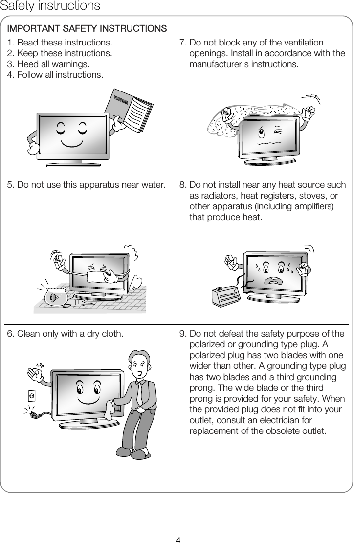   IMPORTANT SAFETY INSTRUCTIONS 1. Read these instructions. 2. Keep these instructions. 3. Heed all warnings. 4. Follow all instructions.  7. Do not block any of the ventilation openings. Install in accordance with the manufacturer's instructions.       5. Do not use this apparatus near water.   8. Do not install near any heat source such as radiators, heat registers, stoves, or other apparatus (including amplifiers) that produce heat.  6. Clean only with a dry cloth.   9. Do not defeat the safety purpose of the polarized or grounding type plug. A polarized plug has two blades with one wider than other. A grounding type plug has two blades and a third grounding prong. The wide blade or the third prong is provided for your safety. When the provided plug does not fit into your outlet, consult an electrician for replacement of the obsolete outlet.  Safety instructions 4