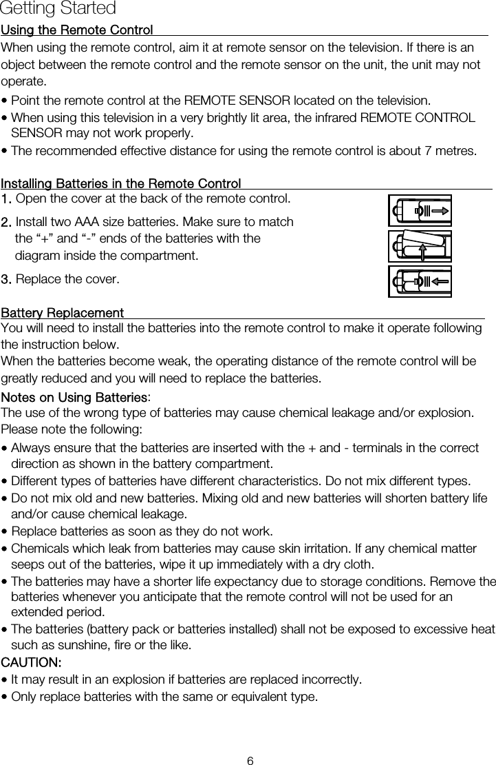 Using the Remote Control                                                     When using the remote control, aim it at remote sensor on the television. If there is an operate. &bull; Point the remote control at the REMOTE SENSOR located on the television.   &bull; When using this television in a very brightly lit area, the infrared REMOTE CONTROL SENSOR may not work properly. &bull; The recommended effective distance for using the remote control is about 7 metres.  Installing Batteries in the Remote Control                                        1. Open the cover at the back of the remote control. 2. Install two AAA size batteries. Make sure to match the &ldquo;+&rdquo; and &ldquo;-&rdquo; ends of the batteries with the diagram inside the compartment. 3. Replace the cover.  Battery Replacement                                                         You will need to install the batteries into the remote control to make it operate following the instruction below. When the batteries become weak, the operating distance of the remote control will be greatly reduced and you will need to replace the batteries. Notes on Using Batteries:  The use of the wrong type of batteries may cause chemical leakage and/or explosion. Please note the following: &bull; Always ensure that the batteries are inserted with the + and - terminals in the correct direction as shown in the battery compartment. &bull; Different types of batteries have different characteristics. Do not mix different types. &bull; Do not mix old and new batteries. Mixing old and new batteries will shorten battery life and/or cause chemical leakage. &bull; Replace batteries as soon as they do not work. &bull; Chemicals which leak from batteries may cause skin irritation. If any chemical matter seeps out of the batteries, wipe it up immediately with a dry cloth. &bull; The batteries may have a shorter life expectancy due to storage conditions. Remove the batteries whenever you anticipate that the remote control will not be used for an extended period.  &bull; The batteries (battery pack or batteries installed) shall not be exposed to excessive heat such as sunshine, fire or the like. CAUTION: &bull; It may result in an explosion if batteries are replaced incorrectly. &bull; Only replace batteries with the same or equivalent type. Getting Started object between the remote control and the remote sensor on the unit, the unit may not 6