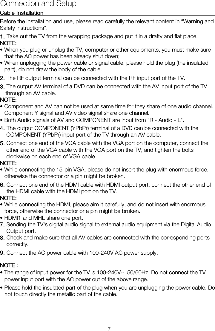Cable Installation                                                               Before the installation and use, please read carefully the relevant content in &ldquo;Warning and Safety instructions&rdquo;. NOTE:  &bull; When you plug or unplug the TV, computer or other equipments, you must make sure that the AC power has been already shut down;   &bull; When unplugging the power cable or signal cable, please hold the plug (the insulated part), do not draw the body of the cable. 2. The RF output terminal can be connected with the RF input port of the TV. 3. The output AV terminal of a DVD can be connected with the AV input port of the TV through an AV cable. NOTE: &bull; Component and AV can not be used at same time for they share of one audio channel.   Component Y signal and AV video signal share one channel. &bull; Both Audio signals of AV and COMPONENT are input from "R - Audio - L". 4. The output COMPONENT (YPbPr) terminal of a DVD can be connected with the COMPONENT (YPbPr) input port of the TV through an AV cable. 5. Connect one end of the VGA cable with the VGA port on the computer, connect the other end of the VGA cable with the VGA port on the TV, and tighten the bolts clockwise on each end of VGA cable. NOTE:  &bull; While connecting the 15-pin VGA, please do not insert the plug with enormous force, otherwise the connector or a pin might be broken. 6. Connect one end of the HDMI cable with HDMI output port, connect the other end of the HDMI cable with the HDMI port on the TV. NOTE:  &bull; While connecting the HDMI, please aim it carefully, and do not insert with enormous force, otherwise the connector or a pin might be broken. &bull; HDMI1 and MHL share one port. 7. Sending the TV's digital audio signal to external audio equipment via the Digital Audio Output port. 8. Check and make sure that all AV cables are connected with the corresponding ports correctly. 9. Connect the AC power cable with 100-240V AC power supply. NOTE： &bull; The range of input power for the TV is 100-240V~, 50/60Hz. Do not connect the TV power input port with the AC power out of the above range. &bull; Please hold the insulated part of the plug when you are unplugging the power cable. Do not touch directly the metallic part of the cable. Connection and Setup 1. Take out the TV from the wrapping package and put it in a drafty and flat place. 7