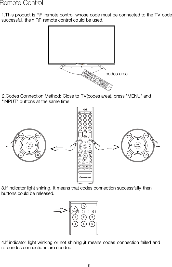  Remote Control SOUND1 234 5 67 8 90CH LI STINFOPICTUREOKEXIT RECALLASPECT FAV CHCC SLEEP MTSAUDIOTVAVHDMIUSBOKEXIT RECALLOKEXIT RECALL1 234 5 6INFO1.This product is RF  remote control whose code must be connected to the TV code successful, the n RF  remote control could be used. 2.Codes Connection Method: Close to TV(codes area), press &quot;MENU&quot; and &quot;INPUT&quot; buttons at the same time. 3.If indicator light shining, it means that codes connection successfully then buttons could be released. re-condes connections are needed. 4.If indicator light winking or not shining ,it means codes connection failed and 9SOUND1 234 5 67 8 90CH LISTINFOPICTUREOKEXIT RECALLASPECT FAV CHCC SLEEP MTSAUDIOTVAVHDMIUSBcodes area    INPUTINPUTINPUTINPUT