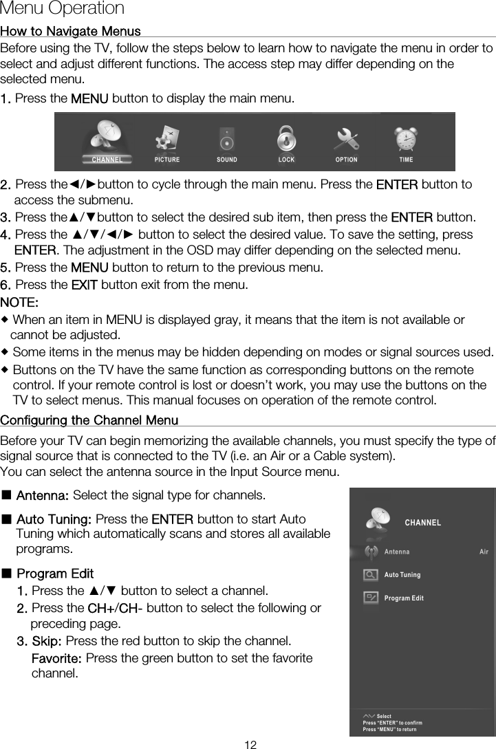 How to Navigate Menus                                                         Before using the TV, follow the steps below to learn how to navigate the menu in order to select and adjust different functions. The access step may differ depending on the selected menu. 1. Press the MENU button to display the main menu.  2. Press the◄/►button to cycle through the main menu. Press the ENTER button to access the submenu. 3. Press the▲/▼button to select the desired sub item, then press the ENTER button. 4. Press the ▲/▼/◄/► button to select the desired value. To save the setting, press ENTER. The adjustment in the OSD may differ depending on the selected menu.   5. Press the MENU button to return to the previous menu. 6. Press the EXIT button exit from the menu. NOTE:   When an item in MENU is displayed gray, it means that the item is not available or cannot be adjusted.  Some items in the menus may be hidden depending on modes or signal sources used.  Buttons on the TV have the same function as corresponding buttons on the remote control. If your remote control is lost or doesn’t work, you may use the buttons on the TV to select menus. This manual focuses on operation of the remote control. Configuring the Channel Menu                                                   Before your TV can begin memorizing the available channels, you must specify the type of signal source that is connected to the TV (i.e. an Air or a Cable system).   You can select the antenna source in the Input Source menu. ■ Antenna: Select the signal type for channels. ■ Auto Tuning: Press the ENTER button to start Auto Tuning which automatically scans and stores all available programs. ■ Program Edit   1. Press the ▲/▼ button to select a channel. 2. Press the CH+/CH- button to select the following or preceding page. 3. Skip: Press the red button to skip the channel. Favorite: Press the green button to set the favorite channel.   Menu Operation  12