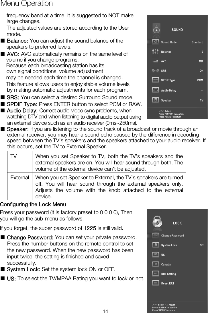Menu Operation■ Balance: You can adjust the sound balance of the  ■ AVC: AVC automatically remains on the same level ofBecause each broadcasting station has its own signal conditions, volume adjustment may be needed each time the channel is changed. by making automatic adjustments for each program. ■ SRS: You can select a desired Surround Sound mode. ■ SPDIF Type: Press ENTER button to select PCM or RAW. ■ Audio Delay: Correct audio-video sync problems, when ■ Speaker: If you are listening to the sound track of a broadcast or movie through an external receiver, you may hear a sound echo caused by the difference in decoding speed between the TV’s speakers and the speakers attached to your audio receiver. If this occurs, set the TV to External Speaker. TV  When you set Speaker to TV, both the TV’s speakers and the external speakers are on. You will hear sound through both. The volume of the external device can’t be adjusted. External  When you set Speaker to External, the TV’s speakers are turned off. You will hear sound through the external speakers only. Adjusts the volume with the knob attached to the external device.  Configuring the Lock Menu                                                    Press your password (it is factory preset to 0 0 0 0), Then you will go the sub-menu as follows.   If you forget, the super password of 1225 is still valid. ■ Change Password: You can set your private password. Press the number buttons on the remote control to set the new password. When the new password has been input twice, the setting is finished and saved successfully.   ■ System Lock: Set the system lock ON or OFF. ■ US: To select the TV/MPAA Rating you want to lock or not.frequency band at a time. It is suggested to NOT make large changes. The adjusted values are stored according to the User mode.  speakers to preferred levels. volume if you change programs. This feature allows users to enjoy stable volume levelswatching DTV and when listening  to digital audio output using an external device such as an audio receiver (0ms~250ms). 14