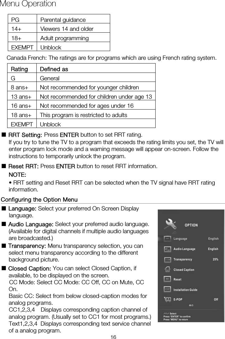 Menu OperationRating Defined as G General 8 ans+  Not recommended for younger children 13 ans+  Not recommended for children under age 1316 ans+  Not recommended for ages under 16 18 ans+  This program is restricted to adults EXEMPT Unblock ■ RRT Setting: Press ENTER button to set RRT rating. If you try to tune the TV to a program that exceeds the rating limits you set, the TV will enter program lock mode and a warning message will appear on-screen. Follow the instructions to temporarily unlock the program. ■ Reset RRT: Press ENTER button to reset RRT information. NOTE:  • RRT setting and Reset RRT can be selected when the TV signal have RRT rating information.  Configuring the Option Menu                                                    ■ Language: Select your preferred On Screen Display language.  ■ Audio Language: Select your preferred audio language. (Available for digital channels if multiple audio languages are broadcasted.) ■ Transparency: Menu transparency selection, you can select menu transparency according to the different background picture. ■ Closed Caption: You can select Closed Caption, if available, to be displayed on the screen.       CC Mode: Select CC Mode: CC Off, CC on Mute, CC On.     Basic CC: Select from below closed-caption modes for analog programs. CC1,2,3,4  Displays corresponding caption channel of analog program. (Usually set to CC1 for most programs.) of a analog program. Text1,2,3,4  Displays corresponding text service channel Canada French: The ratings are for programs which are using French rating system. PG Parental guidance 14+  Viewers 14 and older 18+ Adult programming EXEMPT Unblock 16