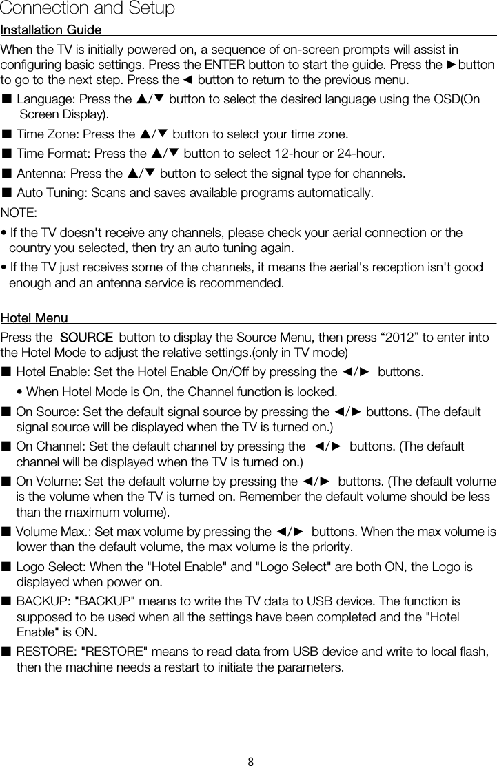 Installation Guide           When the TV is initially powered on, a sequence of on-screen prompts will assist in configuring basic settings. Press the ENTER button to start the guide. Press the    button ■ Language: Press the ▲/▼ button to select the desired language using the OSD(On Screen Display). ■ Time Zone: Press the ▲/▼ button to select your time zone. ■ Time Format: Press the ▲/▼ button to select 12-hour or 24-hour. ■ Antenna: Press the ▲/▼ button to select the signal type for channels. ■ Auto Tuning: Scans and saves available programs automatically. NOTE:   &bull; If the TV doesn't receive any channels, please check your aerial connection or the country you selected, then try an auto tuning again. &bull; If the TV just receives some of the channels, it means the aerial's reception isn't good enough and an antenna service is recommended. Hotel Menu    Press the ■Hotel Enable: Set the Hotel Enable On/Off by pressing the ◄/►  buttons.    &bull; When Hotel Mode is On, the Channel function is locked.   ■ On Source: Set the default signal source by pressing the ◄/► buttons. (The default signal source will be displayed when the TV is turned on.)   ■ On Channel: Set the default channel by pressing the  ◄/►  buttons. (The default channel will be displayed when the TV is turned on.)   ■ On Volume: Set the default volume by pressing the ◄/►  buttons. (The default volume is the volume when the TV is turned on. Remember the default volume should be less than the maximum volume).   ■ Volume Max.: Set max volume by pressing the ◄/►  buttons. When the max volume is lower than the default volume, the max volume is the priority.   ■ Logo Select: When the "Hotel Enable" and "Logo Select" are both ON, the Logo is displayed when power on.   ■ BACKUP: "BACKUP" means to write the TV data to USB device. The function is supposed to be used when all the settings have been completed and the "Hotel Enable" is ON.   ■ RESTORE: "RESTORE" means to read data from USB device and write to local flash, then the machine needs a restart to initiate the parameters. Connection and Setup ►◄to go to the next step. Press the    button to return to the previous menu.   button to display the Source Menu, then press &ldquo;2012&rdquo; to enter intoOURCE   the Hotel Mode to adjust the relative settings.(only in TV mode)  S8