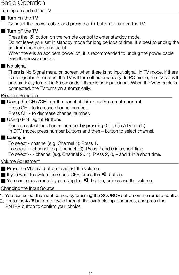 Turning on and off the TV                                                        ■ Turn on the TV Connect the power cable, and press the    button to turn on the TV. ■ Turn off the TV Press the    button on the remote control to enter standby mode.   Do not leave your set in standby mode for long periods of time. It is best to unplug the set from the mains and aerial.   When there is an accident power off, it is recommended to unplug the power cable from the power socket. ■ No signal There is No Signal menu on screen when there is no input signal. In TV mode, if there is no signal in 5 minutes, the TV will turn off automatically. In PC mode, the TV set will automatically turn off in 60 seconds if there is no input signal. When the VGA cable is connected, the TV turns on automatically. Program Selection                                                           ■ Using the CH+/CH- on the panel of TV or on the remote control. Press CH+ to increase channel number. Press CH - to decrease channel number. ■ Using 0- 9 Digital Buttons. You can select the channel number by pressing 0 to 9 (in ATV mode). In DTV mode, press number buttons and then &ndash; button to select channel. ■ Example To select - channel (e.g. Channel 1): Press 1. To select -- channel (e.g. Channel 20): Press 2 and 0 in a short time. To select --.- channel (e.g. Channel 20.1): Press 2, 0, &ndash; and 1 in a short time. Volume Adjustment                                                             ■ Press the VOL+/- button to adjust the volume. ■ If you want to switch the sound OFF, press the   button. ■ You can release mute by pressing the   button, or increase the volume. Changing the Input Source                                                      1. You can select the input source by pressing the    button on the remote control.   2. Press the▲/▼button to cycle through the available input sources, and press the  button to confirm your choice.  Basic Operation  ENTERSOURCE11