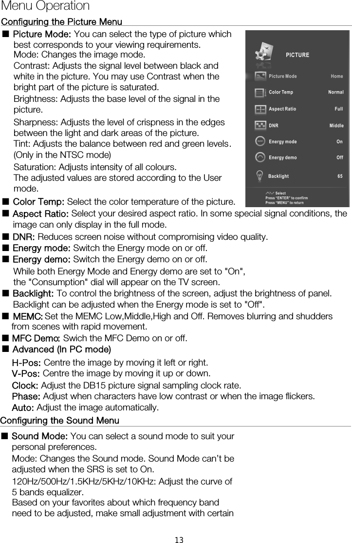 Menu Operation Configuring the Picture Menu                                                    ■ Picture Mode: You can select the type of picture which best corresponds to your viewing requirements.   Mode: Changes the image mode. Contrast: Adjusts the signal level between black and white in the picture. You may use Contrast when the bright part of the picture is saturated. Brightness: Adjusts the base level of the signal in the picture. Sharpness: Adjusts the level of crispness in the edges between the light and dark areas of the picture. Tint: Adjusts the balance between red and green levels. (Only in the NTSC mode) Saturation: Adjusts intensity of all colours.   The adjusted values are stored according to the User mode. ■ Color Temp: Select the color temperature of the picture. ■ Aspect Ratio: Select your desired aspect ratio. In some special signal conditions, the image can only display in the full mode. ■ DNR: Reduces screen noise without compromising video quality. ■ Energy mode: Switch the Energy mode on or off. ■ Energy demo: Switch the Energy demo on or off.       While both Energy Mode and Energy demo are set to "On", ■ Backlight: To control the brightness of the screen, adjust the brightness of panel.       Backlight can be adjusted when the Energy mode is set to "Off".  Configuring the Sound Menu                                                    ■ Sound Mode: You can select a sound mode to suit your personal preferences.  Mode: Changes the Sound mode. Sound Mode can&rsquo;t be adjusted when the SRS is set to On. 120Hz/500Hz/1.5KHz/5KHz/10KHz: Adjust the curve of 5 bands equalizer.       the "Consumption" dial will appear on the TV screen. ■  MEMC: ■  MFC Demo: Swich the MFC Demo on or off.Set the MEMC Low,Middle,High and Off. Removes blurring and shudders from scenes with rapid movement. ■  Advanced (In PC mode) H-Pos: Centre the image by moving it left or right. V-Pos: Centre the image by moving it up or down. Clock: Adjust the DB15 picture signal sampling clock rate. Phase: Adjust when characters have low contrast or when the image flickers. Auto: Adjust the image automatically. Based on your favorites about which frequency band need to be adjusted, make small adjustment with certain 13