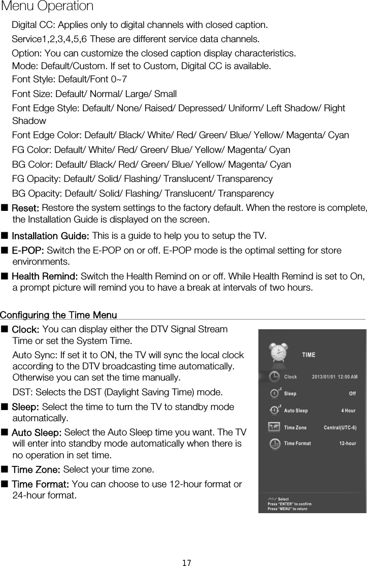     Menu Operation   Mode: Default/Custom. If set to Custom, Digital CC is available. Font Style: Default/Font 0~7 Font Size: Default/ Normal/ Large/ Small Font Edge Style: Default/ None/ Raised/ Depressed/ Uniform/ Left Shadow/ Right Shadow Font Edge Color: Default/ Black/ White/ Red/ Green/ Blue/ Yellow/ Magenta/ Cyan FG Color: Default/ White/ Red/ Green/ Blue/ Yellow/ Magenta/ Cyan BG Color: Default/ Black/ Red/ Green/ Blue/ Yellow/ Magenta/ Cyan FG Opacity: Default/ Solid/ Flashing/ Translucent/ Transparency BG Opacity: Default/ Solid/ Flashing/ Translucent/ Transparency ■ Reset: Restore the system settings to the factory default. When the restore is complete, the Installation Guide is displayed on the screen. ■ Installation Guide: This is a guide to help you to setup the TV. ■ E-POP: Switch the E-POP on or off. E-POP mode is the optimal setting for store environments. ■ Health Remind: Switch the Health Remind on or off. While Health Remind is set to On, a prompt picture will remind you to have a break at intervals of two hours.  Configuring the Time Menu                                                      ■ Clock: You can display either the DTV Signal Stream                         Auto Sync: If set it to ON, the TV will sync the local clock               according to the DTV broadcasting time automatically.   Otherwise you can set the time manually. DST: Selects the DST (Daylight Saving Time) mode. ■ Sleep: Select the time to turn the TV to standby mode                   automatically. ■ Auto Sleep: Select the Auto Sleep time you want. The TV will enter into standby mode automatically when there is no operation in set time. ■ Time Zone: Select your time zone. ■ Time Format: You can choose to use 12-hour format or                 24-hour format.     Time or set the System Time.   Digital CC: Applies only to digital channels with closed caption. Service1,2,3,4,5,6 These are different service data channels. Option: You can customize the closed caption display characteristics. 17