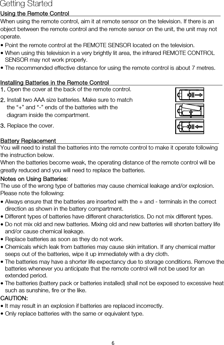 Using the Remote Control                                                     When using the remote control, aim it at remote sensor on the television. If there is an operate. &bull; Point the remote control at the REMOTE SENSOR located on the television.   &bull; When using this television in a very brightly lit area, the infrared REMOTE CONTROL SENSOR may not work properly. &bull; The recommended effective distance for using the remote control is about 7 metres.  Installing Batteries in the Remote Control                                        1. Open the cover at the back of the remote control. 2. Install two AAA size batteries. Make sure to match the &ldquo;+&rdquo; and &ldquo;-&rdquo; ends of the batteries with the diagram inside the compartment. 3. Replace the cover.  Battery Replacement                                                         You will need to install the batteries into the remote control to make it operate following the instruction below. When the batteries become weak, the operating distance of the remote control will be greatly reduced and you will need to replace the batteries. Notes on Using Batteries:  The use of the wrong type of batteries may cause chemical leakage and/or explosion. Please note the following: &bull; Always ensure that the batteries are inserted with the + and - terminals in the correct direction as shown in the battery compartment. &bull; Different types of batteries have different characteristics. Do not mix different types. &bull; Do not mix old and new batteries. Mixing old and new batteries will shorten battery life and/or cause chemical leakage. &bull; Replace batteries as soon as they do not work. &bull; Chemicals which leak from batteries may cause skin irritation. If any chemical matter seeps out of the batteries, wipe it up immediately with a dry cloth. &bull; The batteries may have a shorter life expectancy due to storage conditions. Remove the batteries whenever you anticipate that the remote control will not be used for an extended period.  &bull; The batteries (battery pack or batteries installed) shall not be exposed to excessive heat such as sunshine, fire or the like. CAUTION: &bull; It may result in an explosion if batteries are replaced incorrectly. &bull; Only replace batteries with the same or equivalent type. Getting Started object between the remote control and the remote sensor on the unit, the unit may not 6