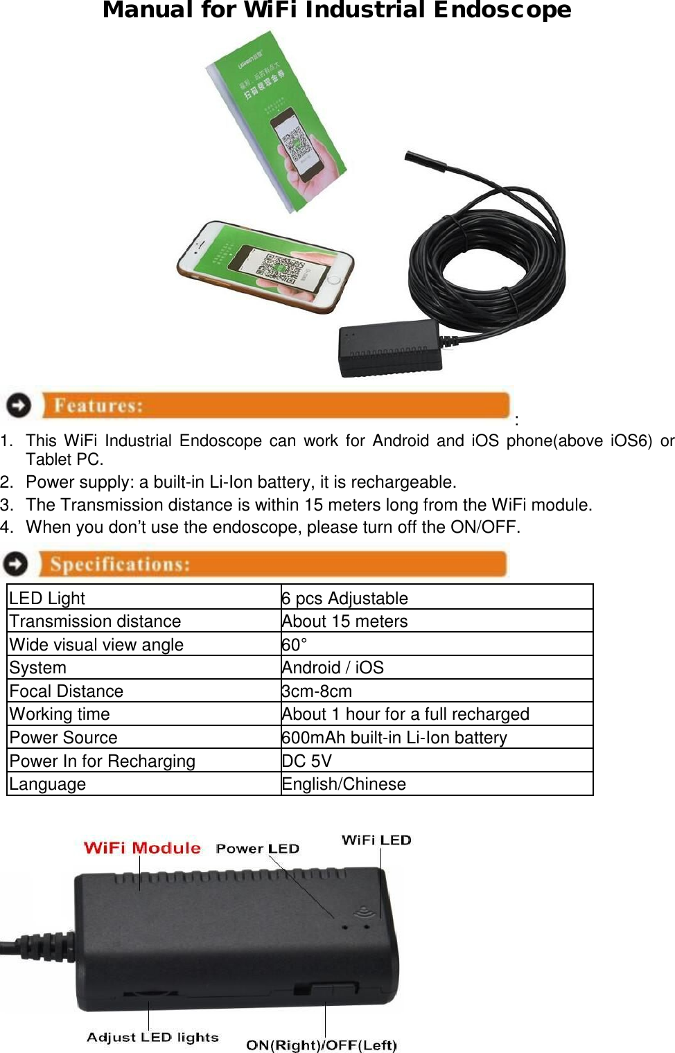  Manual for WiFi Industrial Endoscope                          :  1. This WiFi Industrial Endoscope can work for Android and iOS phone(above iOS6) or Tablet PC.  2. Power supply: a built-in Li-Ion battery, it is rechargeable.  3. The Transmission distance is within 15 meters long from the WiFi module.  4. When you don&rsquo;t use the endoscope, please turn off the ON/OFF.    LED Light  6 pcs Adjustable Transmission distance About 15 meters Wide visual view angle  60&deg; System Android / iOS Focal Distance  3cm-8cm Working time About 1 hour for a full recharged Power Source  600mAh built-in Li-Ion battery Power In for Recharging  DC 5V Language  English/Chinese 