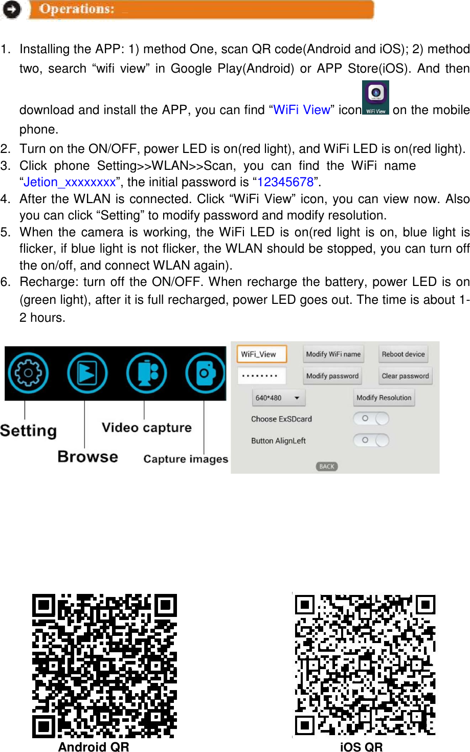     1. Installing the APP: 1) method One, scan QR code(Android and iOS); 2) method two, search &ldquo;wifi view&rdquo; in Google Play(Android) or APP Store(iOS). And then download and install the APP, you can find &ldquo;WiFi View&rdquo; icon  on the mobile phone.  2. Turn on the ON/OFF, power LED is on(red light), and WiFi LED is on(red light).  3. Click  phone  Setting>>WLAN>>Scan,  you  can  find  the  WiFi  name  &ldquo;Jetion_xxxxxxxx&rdquo;, the initial password is &ldquo;12345678&rdquo;.  4. After the WLAN is connected. Click &ldquo;WiFi View&rdquo; icon, you can view now. Also you can click &ldquo;Setting&rdquo; to modify password and modify resolution. 5. When the camera is working, the WiFi LED is on(red light is on, blue light is flicker, if blue light is not flicker, the WLAN should be stopped, you can turn off the on/off, and connect WLAN again).  6. Recharge: turn off the ON/OFF. When recharge the battery, power LED is on (green light), after it is full recharged, power LED goes out. The time is about 1-2 hours.                                       Android QR iOS QR 