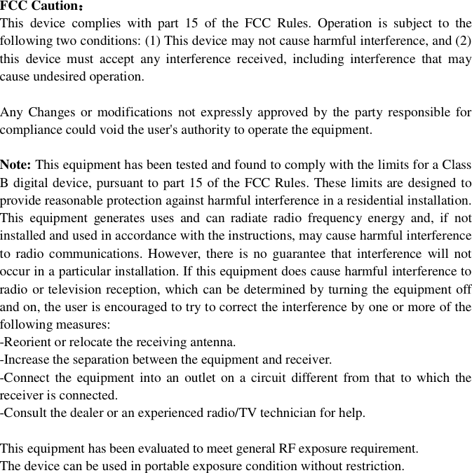 FCCCautionThisdevicecomplieswithpart15oftheFCCRules.Operationissubjecttothefollowingtwoconditions:(1)Thisdevicemaynotcauseharmfulinterference,and(2)thisdevicemustacceptanyinterferencereceived,includinginterferencethatmaycauseundesiredoperation.AnyChangesormodificationsnotexpresslyapprovedbythepartyresponsibleforcompliancecouldvoidtheuser'sauthoritytooperatetheequipment.Note: ThisequipmenthasbeentestedandfoundtocomplywiththelimitsforaClassBdigitaldevice,pursuanttopart15oftheFCCRules.Theselimitsaredesignedtoprovidereasonableprotectionagainstharmfulinterferenceinaresidentialinstallation.Thisequipmentgeneratesusesandcanradiateradiofrequencyenergyand,ifnotinstalledandusedinaccordancewiththeinstructions,maycauseharmfulinterferencetoradiocommunications.However,thereisnoguaranteethatinterferencewillnotoccurinaparticularinstallation.Ifthisequipmentdoescauseharmfulinterferencetoradioortelevisionreception,whichcanbedeterminedbyturningtheequipmentoffandon,theuserisencouragedtotrytocorrecttheinterferencebyoneormoreofthefollowingmeasures:-Reorientorrelocatethereceivingantenna.-Increasetheseparationbetweentheequipmentandreceiver.-Connecttheequipmentintoanoutletonacircuitdifferentfromthattowhichthereceiverisconnected.-Consultthedealeroranexperiencedradio/TVtechnicianforhelp.Thisequipmenthas been evaluated to meet general RF exposure requirement.The device can be used in portable exposure condition without restriction.