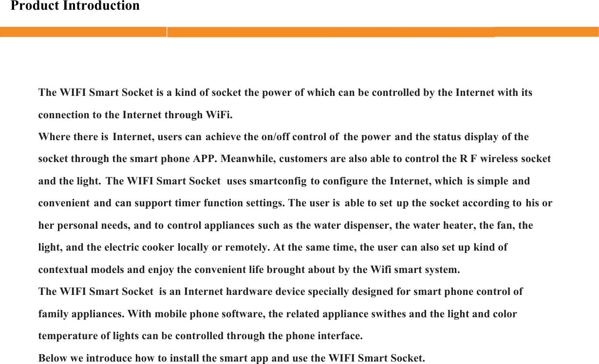 Product IntroductionThe WIFI Smart Socket is a kind of socket the power of which can be controlled by the Internet with its connection to the Internet through WiFi.Where there is Internet, users can achieve the on/off control of the power and the status display of the socket through the smart phone APP. Meanwhile, customers are also able to control the R F wireless socket and the light. The WIFI Smart Socket  uses smartconfig to configure the Internet, which is simple and convenient and can support timer function settings. The user is able to set up the socket according to his or her personal needs, and to control appliances such as the water dispenser, the water heater, the fan, the light, and the electric cooker locally or remotely. At the same time, the user can also set up kind of contextual models and enjoy the convenient life brought about by the Wifi smart system.The WIFI Smart Socket  is an Internet hardware device specially designed for smart phone control of family appliances. With mobile phone software, the related appliance swithes and the light and color temperature of lights can be controlled through the phone interface. Below we introduce how to install the smart app and use the WIFI Smart Socket.