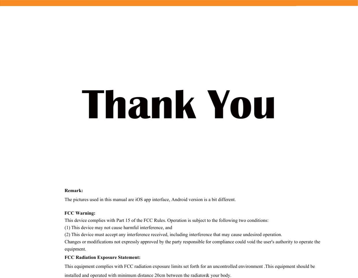 FCC Warning:This device complies with Part 15 of the FCC Rules. Operation is subject to the following two conditions:(1) This device may not cause harmful interference, and(2) This device must accept any interference received, including interference that may cause undesired operation. Changes or modifications not expressly approved by the party responsible for compliance could void the user&apos;s authority to operate the equipment.FCC Radiation Exposure Statement:  This equipment complies with FCC radiation exposure limits set forth for an uncontrolled environment .This equipment should be installed and operated with minimum distance 20cm between the radiator&amp; your body.   Remark:The pictures used in this manual are iOS app interface, Android version is a bit different.