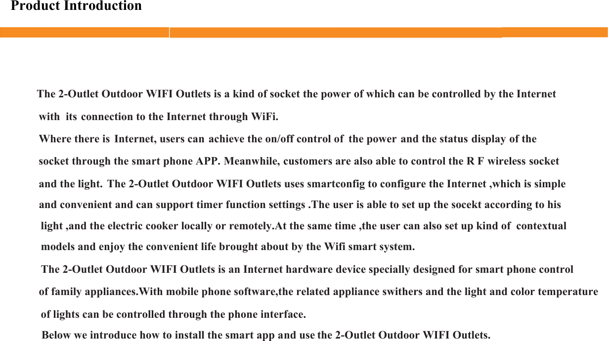 Product IntroductionThe 2-Outlet Outdoor WIFI Outlets is a kind of socket the power of which can be controlled by the Internet             connection to the Internet through WiFi.Where there is  Internet, users can achieve the on/off control of  the power and the status display of the socket through the smart phone APP. Meanwhile, customers are also able to control the R F wireless socket and the light.  The 2-Outlet Outdoor WIFI Outlets uses smartconfig to configure the Internet ,which is simple Below we introduce how to install the smart app and usewith  itsand convenient and can support timer function settings .The user is able to set up the socekt according to hisof lights can be controlled through the phone interface.light ,and the electric cooker locally or remotely.At the same time ,the user can also set up kind of  contextualmodels and enjoy the convenient life brought about by the Wifi smart system.The 2-Outlet Outdoor WIFI Outlets is an Internet hardware device specially designed for smart phone controlof family appliances.With mobile phone software,the related appliance swithers and the light and color temperaturethe 2-Outlet Outdoor WIFI Outlets.