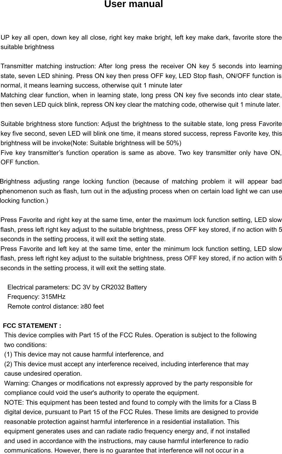 User manualUP key all open, down key all close, right key make bright, left key make dark, favorite store thesuitable brightnessTransmitter matching instruction: After long press the receiver ON key 5 seconds into learningstate, seven LED shining. Press ON key then press OFF key, LED Stop flash, ON/OFF function isnormal, it means learning success, otherwise quit 1 minute laterMatching clear function, when in learning state, long press ON key five seconds into clear state,then seven LED quick blink, repress ON key clear the matching code, otherwise quit 1 minute later.Suitable brightness store function: Adjust the brightness to the suitable state, long press Favoritekey five second, seven LED will blink one time, it means stored success, repress Favorite key, thisbrightness will be invoke(Note: Suitable brightness will be 50%)Five key transmitter’s function operation is same as above. Two key transmitter only have ON,OFF function.Brightness adjusting range locking function (because of matching problem it will appear badphenomenon such as flash, turn out in the adjusting process when on certain load light we can uselocking function.)Press Favorite and right key at the same time, enter the maximum lock function setting, LED slowflash, press left right key adjust to the suitable brightness, press OFF key stored, if no action with 5seconds in the setting process, it will exit the setting state.Press Favorite and left key at the same time, enter the minimum lock function setting, LED slowflash, press left right key adjust to the suitable brightness, press OFF key stored, if no action with 5seconds in the setting process, it will exit the setting state.Electrical parameters: DC 3V by CR2032 BatteryFrequency: 315MHzRemote control distance: ≥80 feetFCC STATEMENT :This device complies with Part 15 of the FCC Rules. Operation is subject to the followingtwo conditions:(1) This device may not cause harmful interference, and(2) This device must accept any interference received, including interference that maycause undesired operation.Warning: Changes or modifications not expressly approved by the party responsible forcompliance could void the user&apos;s authority to operate the equipment.NOTE: This equipment has been tested and found to comply with the limits for a Class Bdigital device, pursuant to Part 15 of the FCC Rules. These limits are designed to providereasonable protection against harmful interference in a residential installation. Thisequipment generates uses and can radiate radio frequency energy and, if not installedand used in accordance with the instructions, may cause harmful interference to radiocommunications. However, there is no guarantee that interference will not occur in a