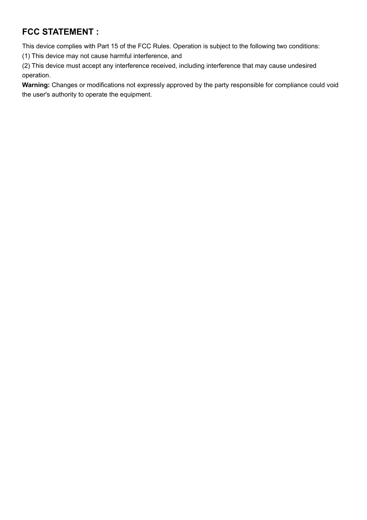 FCC STATEMENT :This device complies with Part 15 of the FCC Rules. Operation is subject to the following two conditions:(1) This device may not cause harmful interference, and(2) This device must accept any interference received, including interference that may cause undesiredoperation.Warning: Changes or modifications not expressly approved by the party responsible for compliance could voidthe user&apos;s authority to operate the equipment.