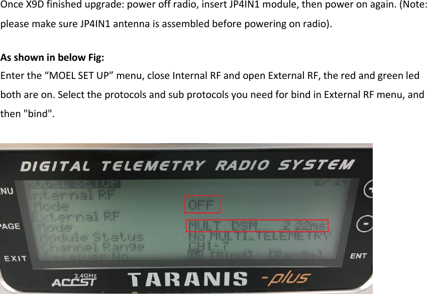 Once X9D finished upgrade: power off radio, insert JP4IN1 module, then power on again. (Note: please make sure JP4IN1 antenna is assembled before powering on radio).   As shown in below Fig:   Enter the “MOEL SET UP” menu, close Internal RF and open External RF, the red and green led both are on. Select the protocols and sub protocols you need for bind in External RF menu, and then &quot;bind&quot;. 
