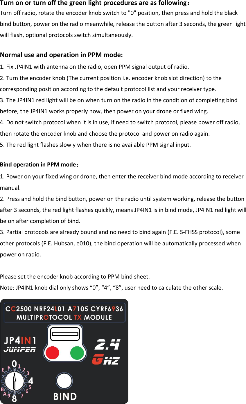 Turn on or turn off the green light procedures are as following： Turn off radio, rotate the encoder knob switch to &quot;0&quot; position, then press and hold the black bind button, power on the radio meanwhile, release the button after 3 seconds, the green light will flash, optional protocols switch simultaneously. Normal use and operation in PPM mode: 1. Fix JP4IN1 with antenna on the radio, open PPM signal output of radio.2. Turn the encoder knob (The current position i.e. encoder knob slot direction) to thecorresponding position according to the default protocol list and your receiver type. 3. The JP4IN1 red light will be on when turn on the radio in the condition of completing bindbefore, the JP4IN1 works properly now, then power on your drone or fixed wing. 4. Do not switch protocol when it is in use, if need to switch protocol, please power off radio,then rotate the encoder knob and choose the protocol and power on radio again. 5. The red light flashes slowly when there is no available PPM signal input.Bind operation in PPM mode： 1. Power on your fixed wing or drone, then enter the receiver bind mode according to receivermanual. 2. Press and hold the bind button, power on the radio until system working, release the buttonafter 3 seconds, the red light flashes quickly, means JP4IN1 is in bind mode, JP4IN1 red light will be on after completion of bind. 3.Partial protocols are already bound and no need to bind again (F.E. S-FHSS protocol), someother protocols (F.E. Hubsan, e010), the bind operation will be automatically processed when power on radio. Please set the encoder knob according to PPM bind sheet. Note: JP4IN1 knob dial only shows “0”, “4”, “8”, user need to calculate the other scale. 
