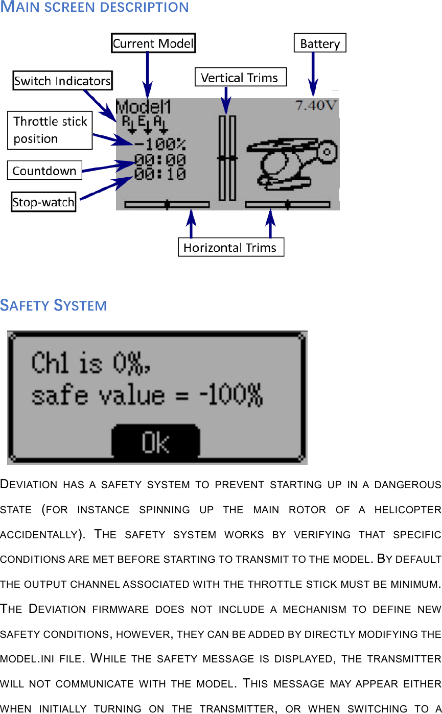 MAIN SCREEN DESCRIPTION SAFETY SYSTEM DEVIATION  HAS  A  SAFETY  SYSTEM  TO  PREVENT  STARTING  UP  IN  A  DANGEROUSSTATE  (FOR  INSTANCE  SPINNING  UP  THE  MAIN  ROTOR  OF  A  HELICOPTERACCIDENTALLY). THE  SAFETY  SYSTEM  WORKS  BY  VERIFYING  THAT  SPECIFICCONDITIONS ARE MET BEFORE STARTING TO TRANSMIT TO THE MODEL. BY DEFAULTTHE OUTPUT CHANNEL ASSOCIATED WITH THE THROTTLE STICK MUST BE MINIMUM.THE  DEVIATION  FIRMWARE  DOES  NOT  INCLUDE  A  MECHANISM  TO  DEFINE  NEWSAFETY CONDITIONS, HOWEVER, THEY CAN BE ADDED BY DIRECTLY MODIFYING THEMODEL.INI  FILE. WHILE  THE  SAFETY  MESSAGE  IS  DISPLAYED,  THE  TRANSMITTERWILL  NOT  COMMUNICATE  WITH  THE  MODEL. THIS  MESSAGE  MAY  APPEAR  EITHERWHEN  INITIALLY  TURNING  ON  THE  TRANSMITTER,  OR  WHEN  SWITCHING  TO  A