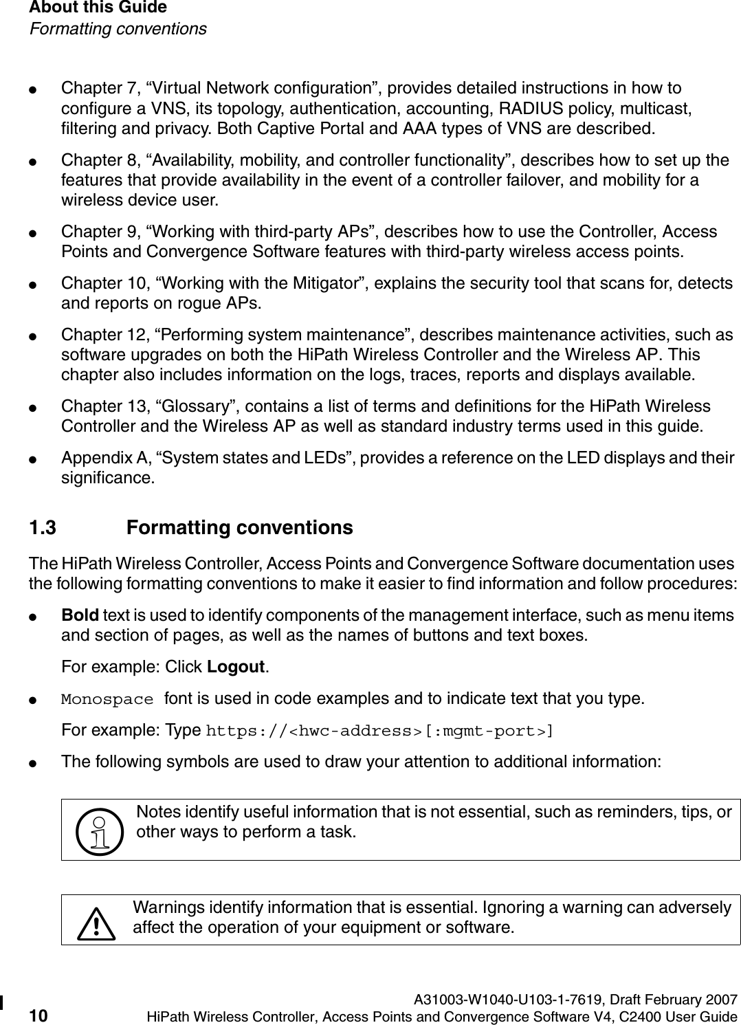About this Guide A31003-W1040-U103-1-7619, Draft February 200710 HiPath Wireless Controller, Access Points and Convergence Software V4, C2400 User Guide        hwc_pref.fmFormatting conventions●Chapter 7, &ldquo;Virtual Network configuration&rdquo;, provides detailed instructions in how to configure a VNS, its topology, authentication, accounting, RADIUS policy, multicast, filtering and privacy. Both Captive Portal and AAA types of VNS are described.●Chapter 8, &ldquo;Availability, mobility, and controller functionality&rdquo;, describes how to set up the features that provide availability in the event of a controller failover, and mobility for a wireless device user.●Chapter 9, &ldquo;Working with third-party APs&rdquo;, describes how to use the Controller, Access Points and Convergence Software features with third-party wireless access points.●Chapter 10, &ldquo;Working with the Mitigator&rdquo;, explains the security tool that scans for, detects and reports on rogue APs.●Chapter 12, &ldquo;Performing system maintenance&rdquo;, describes maintenance activities, such as software upgrades on both the HiPath Wireless Controller and the Wireless AP. This chapter also includes information on the logs, traces, reports and displays available.●Chapter 13, &ldquo;Glossary&rdquo;, contains a list of terms and definitions for the HiPath Wireless Controller and the Wireless AP as well as standard industry terms used in this guide.●Appendix A, &ldquo;System states and LEDs&rdquo;, provides a reference on the LED displays and their significance.1.3 Formatting conventionsThe HiPath Wireless Controller, Access Points and Convergence Software documentation uses the following formatting conventions to make it easier to find information and follow procedures:●Bold text is used to identify components of the management interface, such as menu items and section of pages, as well as the names of buttons and text boxes.For example: Click Logout.●Monospace font is used in code examples and to indicate text that you type.For example: Type https://<hwc-address>[:mgmt-port>]●The following symbols are used to draw your attention to additional information:>Notes identify useful information that is not essential, such as reminders, tips, or other ways to perform a task.7Warnings identify information that is essential. Ignoring a warning can adversely affect the operation of your equipment or software.