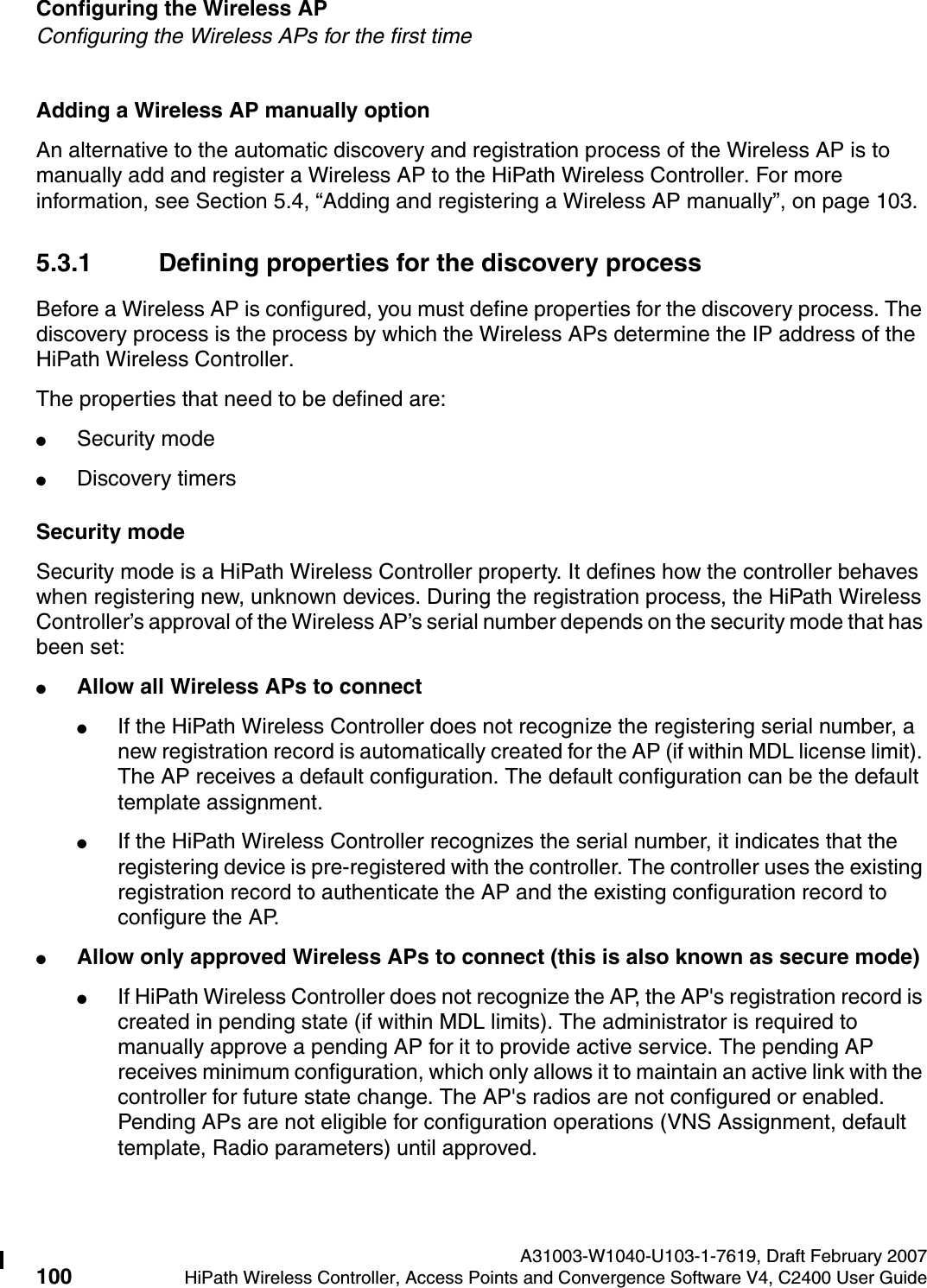 Configuring the Wireless AP A31003-W1040-U103-1-7619, Draft February 2007100 HiPath Wireless Controller, Access Points and Convergence Software V4, C2400 User Guide        hwc_apstartup.fmConfiguring the Wireless APs for the first timeAdding a Wireless AP manually optionAn alternative to the automatic discovery and registration process of the Wireless AP is to manually add and register a Wireless AP to the HiPath Wireless Controller. For more information, see Section 5.4, &ldquo;Adding and registering a Wireless AP manually&rdquo;, on page 103.5.3.1 Defining properties for the discovery processBefore a Wireless AP is configured, you must define properties for the discovery process. The discovery process is the process by which the Wireless APs determine the IP address of the HiPath Wireless Controller. The properties that need to be defined are:●Security mode●Discovery timersSecurity modeSecurity mode is a HiPath Wireless Controller property. It defines how the controller behaves when registering new, unknown devices. During the registration process, the HiPath Wireless Controller&rsquo;s approval of the Wireless AP&rsquo;s serial number depends on the security mode that has been set:●Allow all Wireless APs to connect●If the HiPath Wireless Controller does not recognize the registering serial number, a new registration record is automatically created for the AP (if within MDL license limit). The AP receives a default configuration. The default configuration can be the default template assignment. ●If the HiPath Wireless Controller recognizes the serial number, it indicates that the registering device is pre-registered with the controller. The controller uses the existing registration record to authenticate the AP and the existing configuration record to configure the AP. ●Allow only approved Wireless APs to connect (this is also known as secure mode)●If HiPath Wireless Controller does not recognize the AP, the AP's registration record is created in pending state (if within MDL limits). The administrator is required to manually approve a pending AP for it to provide active service. The pending AP receives minimum configuration, which only allows it to maintain an active link with the controller for future state change. The AP's radios are not configured or enabled. Pending APs are not eligible for configuration operations (VNS Assignment, default template, Radio parameters) until approved. 