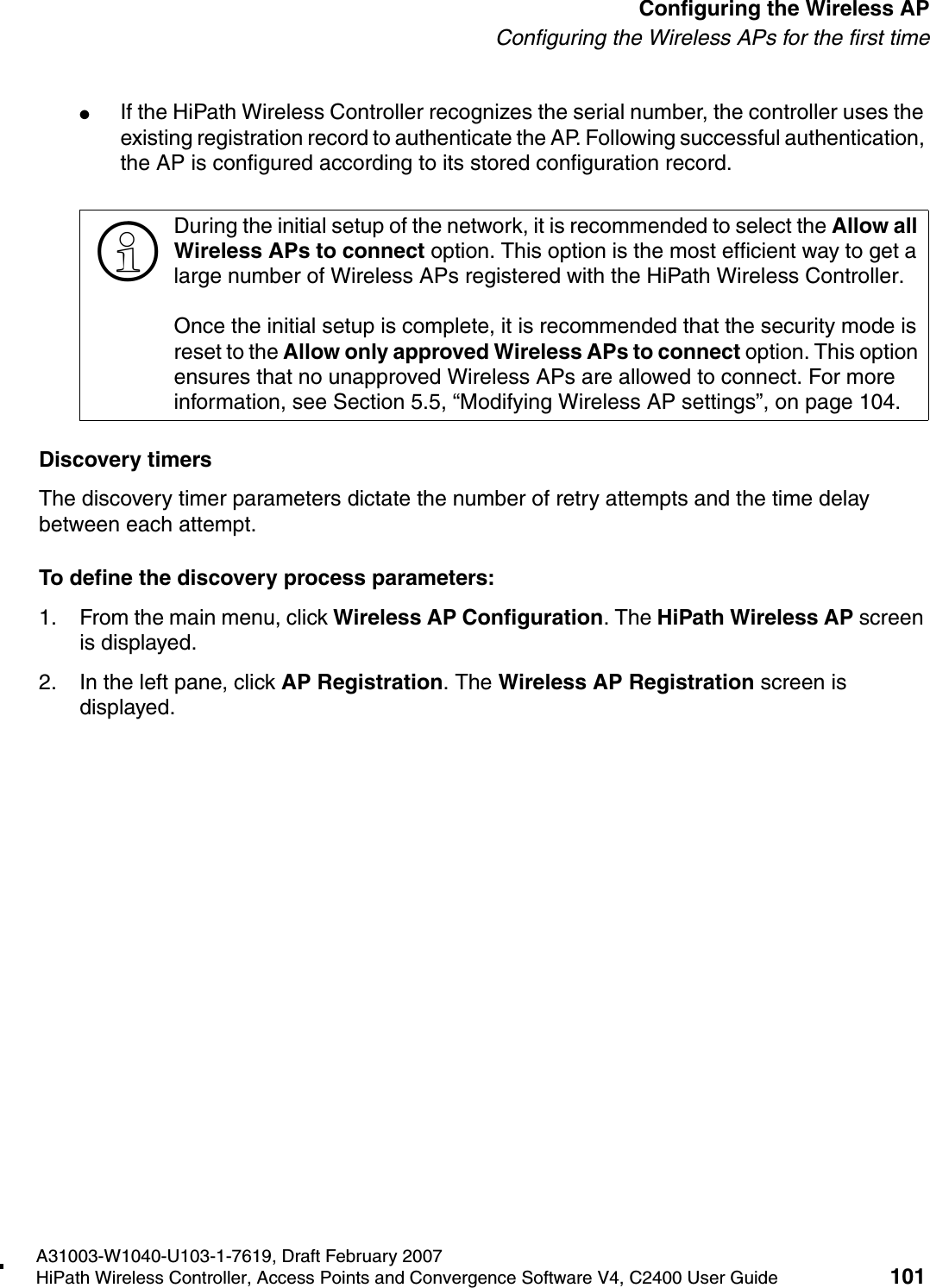 hwc_apstartup.fmA31003-W1040-U103-1-7619, Draft February 2007HiPath Wireless Controller, Access Points and Convergence Software V4, C2400 User Guide 101        Configuring the Wireless APConfiguring the Wireless APs for the first time●If the HiPath Wireless Controller recognizes the serial number, the controller uses the existing registration record to authenticate the AP. Following successful authentication, the AP is configured according to its stored configuration record.Discovery timersThe discovery timer parameters dictate the number of retry attempts and the time delay between each attempt.To define the discovery process parameters: 1. From the main menu, click Wireless AP Configuration. The HiPath Wireless AP screen is displayed.2. In the left pane, click AP Registration. The Wireless AP Registration screen is displayed.>During the initial setup of the network, it is recommended to select the Allow all Wireless APs to connect option. This option is the most efficient way to get a large number of Wireless APs registered with the HiPath Wireless Controller.Once the initial setup is complete, it is recommended that the security mode is reset to the Allow only approved Wireless APs to connect option. This option ensures that no unapproved Wireless APs are allowed to connect. For more information, see Section 5.5, &ldquo;Modifying Wireless AP settings&rdquo;, on page 104.