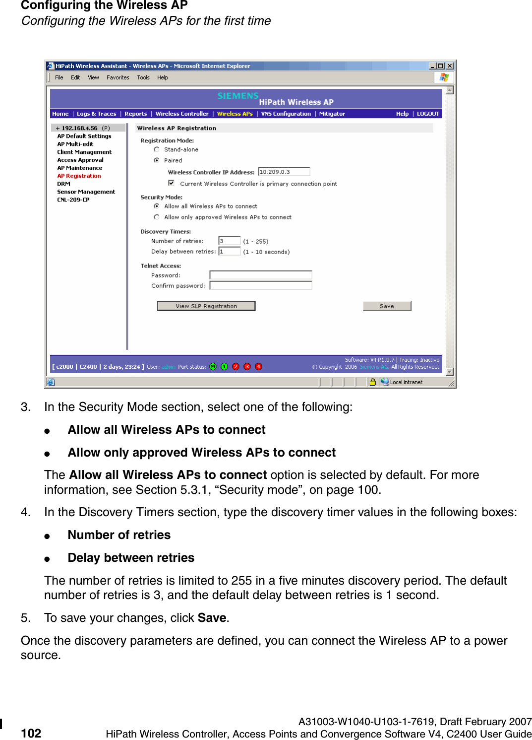Configuring the Wireless AP A31003-W1040-U103-1-7619, Draft February 2007102 HiPath Wireless Controller, Access Points and Convergence Software V4, C2400 User Guide        hwc_apstartup.fmConfiguring the Wireless APs for the first time3. In the Security Mode section, select one of the following:●Allow all Wireless APs to connect ●Allow only approved Wireless APs to connectThe Allow all Wireless APs to connect option is selected by default. For more information, see Section 5.3.1, &ldquo;Security mode&rdquo;, on page 100.4. In the Discovery Timers section, type the discovery timer values in the following boxes:●Number of retries●Delay between retriesThe number of retries is limited to 255 in a five minutes discovery period. The default number of retries is 3, and the default delay between retries is 1 second.5. To save your changes, click Save.Once the discovery parameters are defined, you can connect the Wireless AP to a power source.