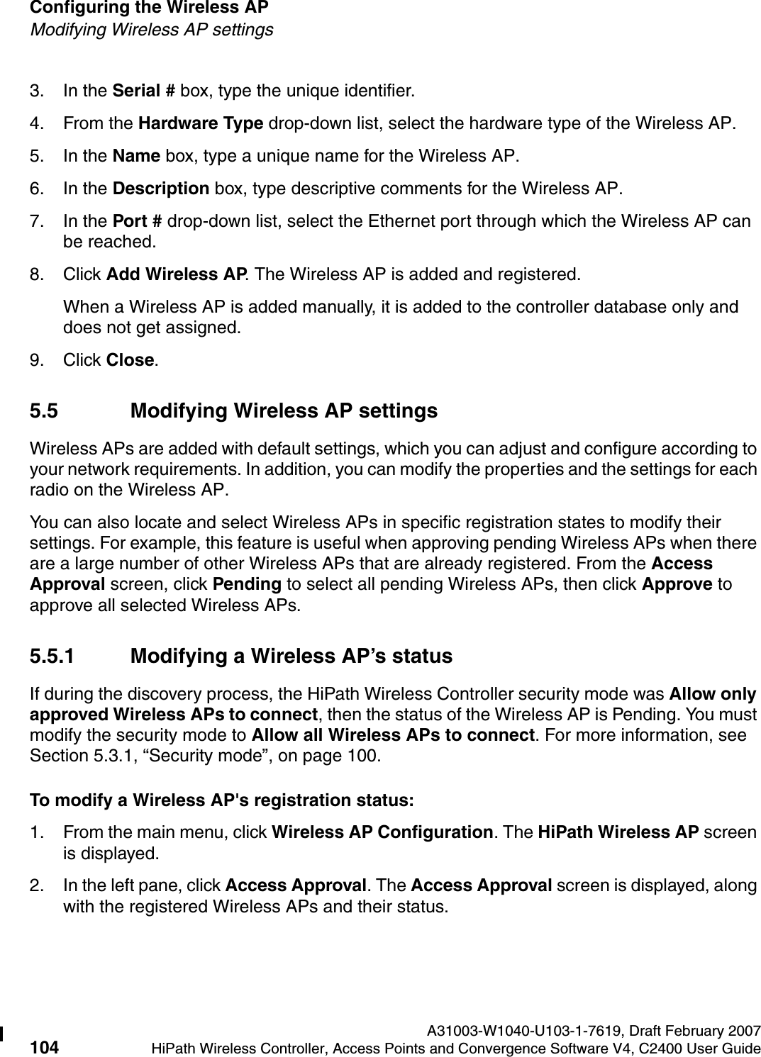 Configuring the Wireless AP A31003-W1040-U103-1-7619, Draft February 2007104 HiPath Wireless Controller, Access Points and Convergence Software V4, C2400 User Guide        hwc_apstartup.fmModifying Wireless AP settings3. In the Serial # box, type the unique identifier.4. From the Hardware Type drop-down list, select the hardware type of the Wireless AP.5. In the Name box, type a unique name for the Wireless AP.6. In the Description box, type descriptive comments for the Wireless AP.7. In the Port # drop-down list, select the Ethernet port through which the Wireless AP can be reached.8. Click Add Wireless AP. The Wireless AP is added and registered.When a Wireless AP is added manually, it is added to the controller database only and does not get assigned.9. Click Close.5.5 Modifying Wireless AP settingsWireless APs are added with default settings, which you can adjust and configure according to your network requirements. In addition, you can modify the properties and the settings for each radio on the Wireless AP. You can also locate and select Wireless APs in specific registration states to modify their settings. For example, this feature is useful when approving pending Wireless APs when there are a large number of other Wireless APs that are already registered. From the Access Approval screen, click Pending to select all pending Wireless APs, then click Approve to approve all selected Wireless APs. 5.5.1 Modifying a Wireless AP&rsquo;s statusIf during the discovery process, the HiPath Wireless Controller security mode was Allow only approved Wireless APs to connect, then the status of the Wireless AP is Pending. You must modify the security mode to Allow all Wireless APs to connect. For more information, see Section 5.3.1, &ldquo;Security mode&rdquo;, on page 100.To modify a Wireless AP's registration status:1. From the main menu, click Wireless AP Configuration. The HiPath Wireless AP screen is displayed.2. In the left pane, click Access Approval. The Access Approval screen is displayed, along with the registered Wireless APs and their status. 