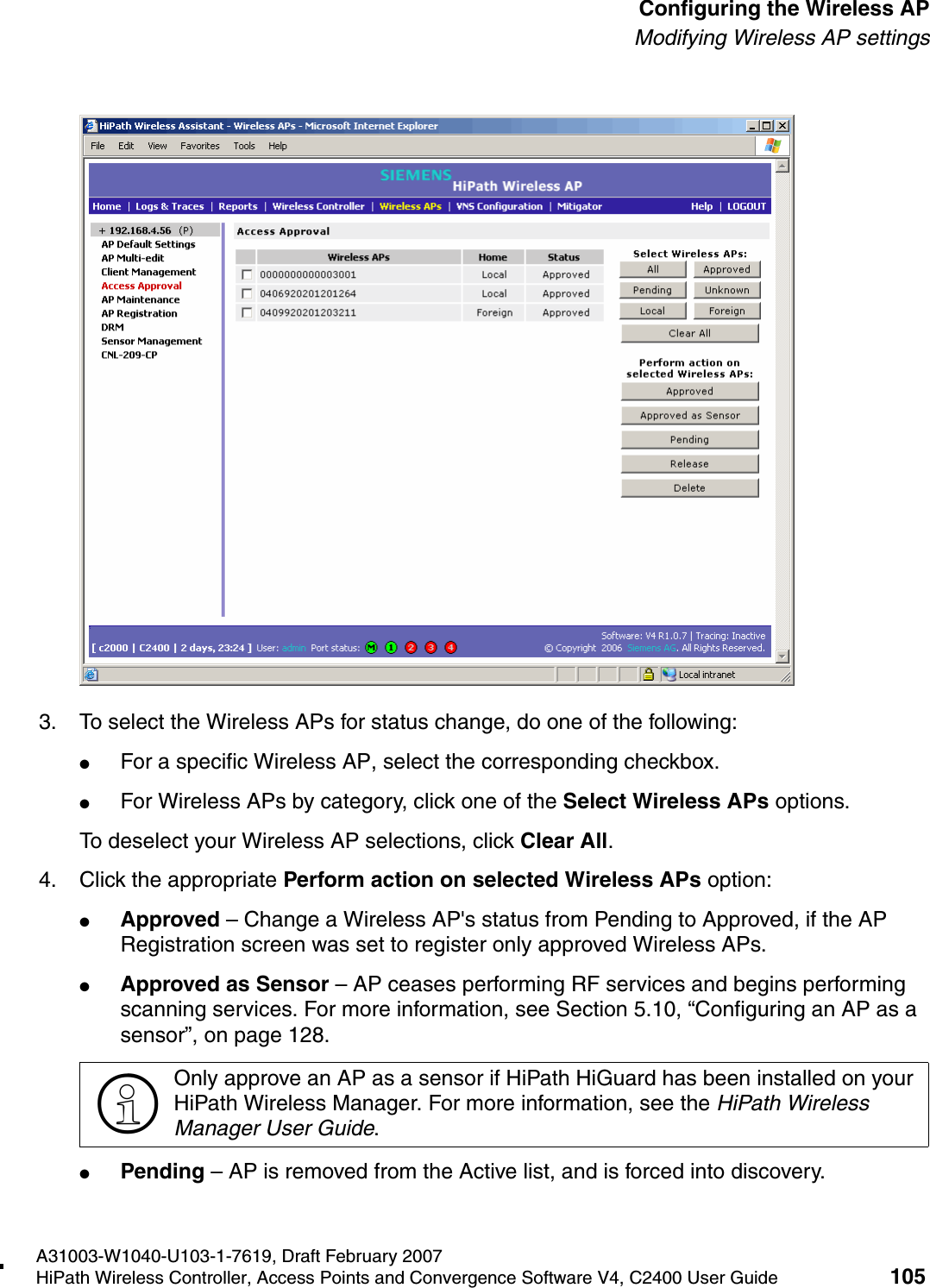 hwc_apstartup.fmA31003-W1040-U103-1-7619, Draft February 2007HiPath Wireless Controller, Access Points and Convergence Software V4, C2400 User Guide 105        Configuring the Wireless APModifying Wireless AP settings3. To select the Wireless APs for status change, do one of the following:●For a specific Wireless AP, select the corresponding checkbox.●For Wireless APs by category, click one of the Select Wireless APs options.To deselect your Wireless AP selections, click Clear All. 4. Click the appropriate Perform action on selected Wireless APs option:●Approved &ndash; Change a Wireless AP's status from Pending to Approved, if the AP Registration screen was set to register only approved Wireless APs.●Approved as Sensor &ndash; AP ceases performing RF services and begins performing scanning services. For more information, see Section 5.10, &ldquo;Configuring an AP as a sensor&rdquo;, on page 128.●Pending &ndash; AP is removed from the Active list, and is forced into discovery.>Only approve an AP as a sensor if HiPath HiGuard has been installed on your HiPath Wireless Manager. For more information, see the HiPath Wireless Manager User Guide.