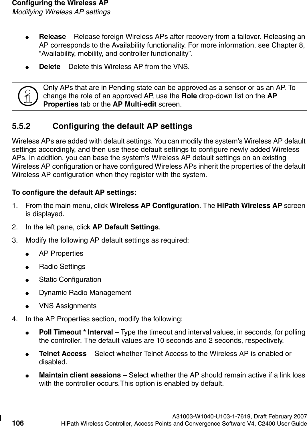 Configuring the Wireless AP A31003-W1040-U103-1-7619, Draft February 2007106 HiPath Wireless Controller, Access Points and Convergence Software V4, C2400 User Guide        hwc_apstartup.fmModifying Wireless AP settings●Release &ndash; Release foreign Wireless APs after recovery from a failover. Releasing an AP corresponds to the Availability functionality. For more information, see Chapter 8, &ldquo;Availability, mobility, and controller functionality&rdquo;.●Delete &ndash; Delete this Wireless AP from the VNS.5.5.2 Configuring the default AP settingsWireless APs are added with default settings. You can modify the system&rsquo;s Wireless AP default settings accordingly, and then use these default settings to configure newly added Wireless APs. In addition, you can base the system&rsquo;s Wireless AP default settings on an existing Wireless AP configuration or have configured Wireless APs inherit the properties of the default Wireless AP configuration when they register with the system.To configure the default AP settings:1. From the main menu, click Wireless AP Configuration. The HiPath Wireless AP screen is displayed.2. In the left pane, click AP Default Settings.3. Modify the following AP default settings as required:●AP Properties●Radio Settings●Static Configuration●Dynamic Radio Management●VNS Assignments4. In the AP Properties section, modify the following:●Poll Timeout * Interval &ndash; Type the timeout and interval values, in seconds, for polling the controller. The default values are 10 seconds and 2 seconds, respectively.●Telnet Access &ndash; Select whether Telnet Access to the Wireless AP is enabled or disabled.●Maintain client sessions &ndash; Select whether the AP should remain active if a link loss with the controller occurs.This option is enabled by default.>Only APs that are in Pending state can be approved as a sensor or as an AP. To change the role of an approved AP, use the Role drop-down list on the AP Properties tab or the AP Multi-edit screen. 