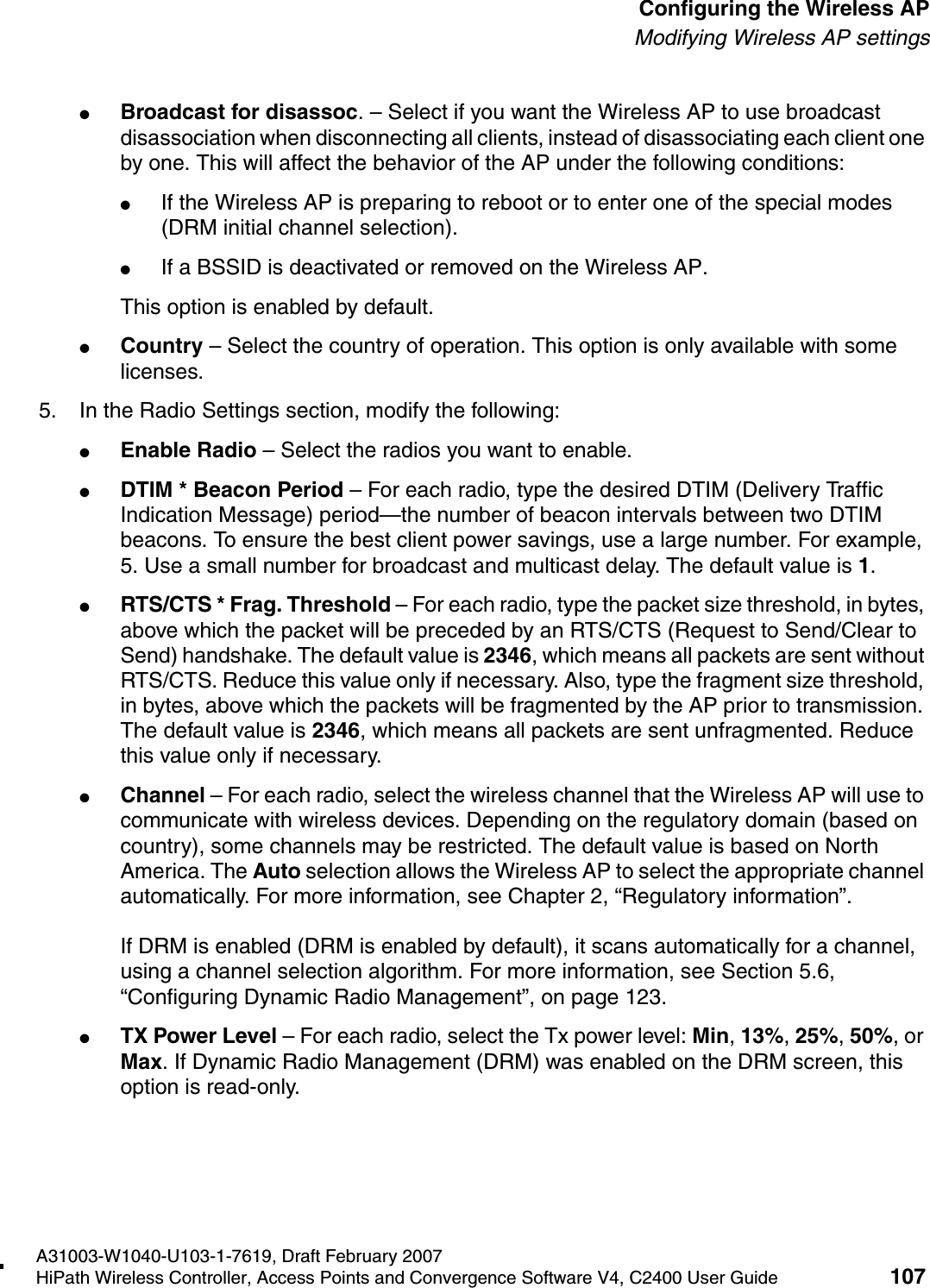 hwc_apstartup.fmA31003-W1040-U103-1-7619, Draft February 2007HiPath Wireless Controller, Access Points and Convergence Software V4, C2400 User Guide 107        Configuring the Wireless APModifying Wireless AP settings●Broadcast for disassoc. &ndash; Select if you want the Wireless AP to use broadcast disassociation when disconnecting all clients, instead of disassociating each client one by one. This will affect the behavior of the AP under the following conditions: ●If the Wireless AP is preparing to reboot or to enter one of the special modes (DRM initial channel selection). ●If a BSSID is deactivated or removed on the Wireless AP.This option is enabled by default.●Country &ndash; Select the country of operation. This option is only available with some licenses. 5. In the Radio Settings section, modify the following:●Enable Radio &ndash; Select the radios you want to enable.●DTIM * Beacon Period &ndash; For each radio, type the desired DTIM (Delivery Traffic Indication Message) period&mdash;the number of beacon intervals between two DTIM beacons. To ensure the best client power savings, use a large number. For example, 5. Use a small number for broadcast and multicast delay. The default value is 1.●RTS/CTS * Frag. Threshold &ndash; For each radio, type the packet size threshold, in bytes, above which the packet will be preceded by an RTS/CTS (Request to Send/Clear to Send) handshake. The default value is 2346, which means all packets are sent without RTS/CTS. Reduce this value only if necessary. Also, type the fragment size threshold, in bytes, above which the packets will be fragmented by the AP prior to transmission. The default value is 2346, which means all packets are sent unfragmented. Reduce this value only if necessary.●Channel &ndash; For each radio, select the wireless channel that the Wireless AP will use to communicate with wireless devices. Depending on the regulatory domain (based on country), some channels may be restricted. The default value is based on North America. The Auto selection allows the Wireless AP to select the appropriate channel automatically. For more information, see Chapter 2, &ldquo;Regulatory information&rdquo;.If DRM is enabled (DRM is enabled by default), it scans automatically for a channel, using a channel selection algorithm. For more information, see Section 5.6, &ldquo;Configuring Dynamic Radio Management&rdquo;, on page 123.●TX Power Level &ndash; For each radio, select the Tx power level: Min, 13%, 25%, 50%, or Max. If Dynamic Radio Management (DRM) was enabled on the DRM screen, this option is read-only.