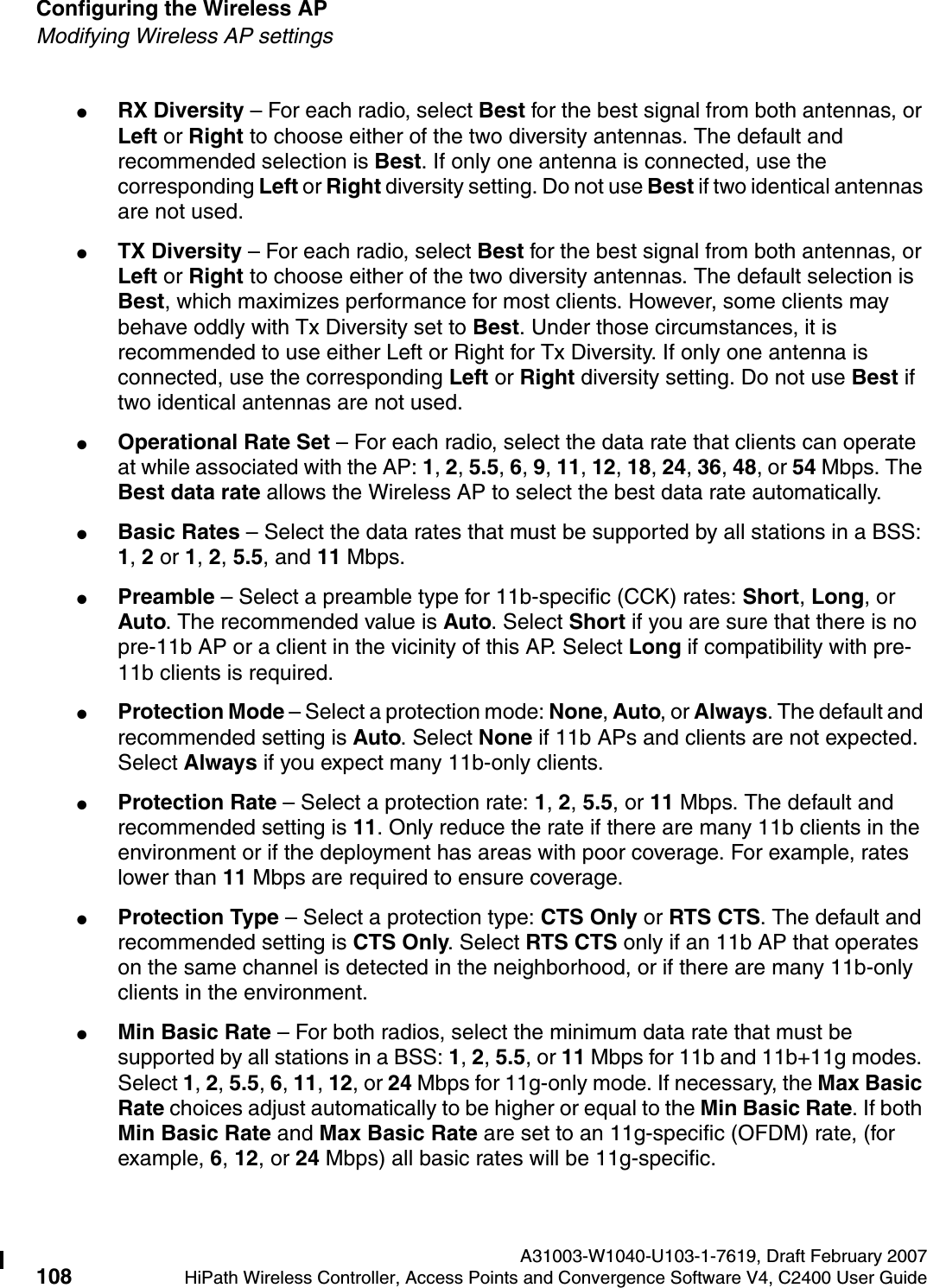Configuring the Wireless AP A31003-W1040-U103-1-7619, Draft February 2007108 HiPath Wireless Controller, Access Points and Convergence Software V4, C2400 User Guide        hwc_apstartup.fmModifying Wireless AP settings●RX Diversity &ndash; For each radio, select Best for the best signal from both antennas, or Left or Right to choose either of the two diversity antennas. The default and recommended selection is Best. If only one antenna is connected, use the corresponding Left or Right diversity setting. Do not use Best if two identical antennas are not used.●TX Diversity &ndash; For each radio, select Best for the best signal from both antennas, or Left or Right to choose either of the two diversity antennas. The default selection is Best, which maximizes performance for most clients. However, some clients may behave oddly with Tx Diversity set to Best. Under those circumstances, it is recommended to use either Left or Right for Tx Diversity. If only one antenna is connected, use the corresponding Left or Right diversity setting. Do not use Best if two identical antennas are not used.●Operational Rate Set &ndash; For each radio, select the data rate that clients can operate at while associated with the AP: 1, 2, 5.5, 6, 9, 11, 12, 18, 24, 36, 48, or 54 Mbps. The Best data rate allows the Wireless AP to select the best data rate automatically.●Basic Rates &ndash; Select the data rates that must be supported by all stations in a BSS: 1, 2 or 1, 2, 5.5, and 11 Mbps.●Preamble &ndash; Select a preamble type for 11b-specific (CCK) rates: Short, Long, or Auto. The recommended value is Auto. Select Short if you are sure that there is no pre-11b AP or a client in the vicinity of this AP. Select Long if compatibility with pre-11b clients is required.●Protection Mode &ndash; Select a protection mode: None, Auto, or Always. The default and recommended setting is Auto. Select None if 11b APs and clients are not expected. Select Always if you expect many 11b-only clients.●Protection Rate &ndash; Select a protection rate: 1, 2, 5.5, or 11 Mbps. The default and recommended setting is 11. Only reduce the rate if there are many 11b clients in the environment or if the deployment has areas with poor coverage. For example, rates lower than 11 Mbps are required to ensure coverage.●Protection Type &ndash; Select a protection type: CTS Only or RTS CTS. The default and recommended setting is CTS Only. Select RTS CTS only if an 11b AP that operates on the same channel is detected in the neighborhood, or if there are many 11b-only clients in the environment.●Min Basic Rate &ndash; For both radios, select the minimum data rate that must be supported by all stations in a BSS: 1, 2, 5.5, or 11 Mbps for 11b and 11b+11g modes. Select 1, 2, 5.5, 6, 11, 12, or 24 Mbps for 11g-only mode. If necessary, the Max Basic Rate choices adjust automatically to be higher or equal to the Min Basic Rate. If both Min Basic Rate and Max Basic Rate are set to an 11g-specific (OFDM) rate, (for example, 6, 12, or 24 Mbps) all basic rates will be 11g-specific.