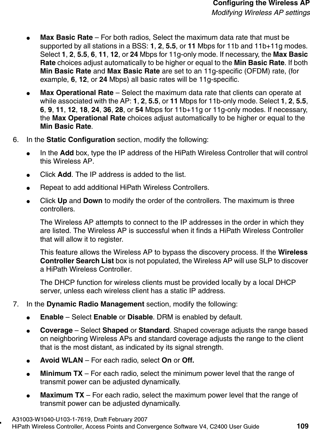 hwc_apstartup.fmA31003-W1040-U103-1-7619, Draft February 2007HiPath Wireless Controller, Access Points and Convergence Software V4, C2400 User Guide 109        Configuring the Wireless APModifying Wireless AP settings●Max Basic Rate &ndash; For both radios, Select the maximum data rate that must be supported by all stations in a BSS: 1, 2, 5.5, or 11 Mbps for 11b and 11b+11g modes. Select 1, 2, 5.5, 6, 11, 12, or 24 Mbps for 11g-only mode. If necessary, the Max Basic Rate choices adjust automatically to be higher or equal to the Min Basic Rate. If both Min Basic Rate and Max Basic Rate are set to an 11g-specific (OFDM) rate, (for example, 6, 12, or 24 Mbps) all basic rates will be 11g-specific.●Max Operational Rate &ndash; Select the maximum data rate that clients can operate at while associated with the AP: 1, 2, 5.5, or 11 Mbps for 11b-only mode. Select 1, 2, 5.5, 6, 9, 11, 12, 18, 24, 36, 28, or 54 Mbps for 11b+11g or 11g-only modes. If necessary, the Max Operational Rate choices adjust automatically to be higher or equal to the Min Basic Rate.6. In the Static Configuration section, modify the following:●In the Add box, type the IP address of the HiPath Wireless Controller that will control this Wireless AP.●Click Add. The IP address is added to the list. ●Repeat to add additional HiPath Wireless Controllers.●Click Up and Down to modify the order of the controllers. The maximum is three controllers.The Wireless AP attempts to connect to the IP addresses in the order in which they are listed. The Wireless AP is successful when it finds a HiPath Wireless Controller that will allow it to register.This feature allows the Wireless AP to bypass the discovery process. If the Wireless Controller Search List box is not populated, the Wireless AP will use SLP to discover a HiPath Wireless Controller.The DHCP function for wireless clients must be provided locally by a local DHCP server, unless each wireless client has a static IP address.7. In the Dynamic Radio Management section, modify the following:●Enable &ndash; Select Enable or Disable. DRM is enabled by default.●Coverage &ndash; Select Shaped or Standard. Shaped coverage adjusts the range based on neighboring Wireless APs and standard coverage adjusts the range to the client that is the most distant, as indicated by its signal strength.●Avoid WLAN &ndash; For each radio, select On or Off.●Minimum TX &ndash; For each radio, select the minimum power level that the range of transmit power can be adjusted dynamically.●Maximum TX &ndash; For each radio, select the maximum power level that the range of transmit power can be adjusted dynamically.