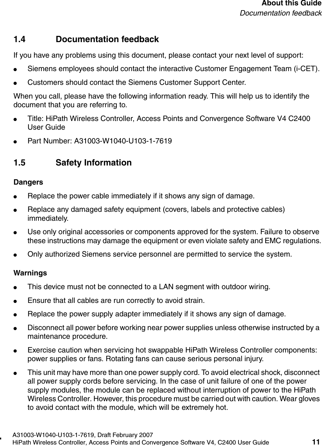 hwc_pref.fmA31003-W1040-U103-1-7619, Draft February 2007HiPath Wireless Controller, Access Points and Convergence Software V4, C2400 User Guide 11        About this GuideDocumentation feedback1.4 Documentation feedbackIf you have any problems using this document, please contact your next level of support:●Siemens employees should contact the interactive Customer Engagement Team (i-CET).●Customers should contact the Siemens Customer Support Center.When you call, please have the following information ready. This will help us to identify the document that you are referring to.●Title: HiPath Wireless Controller, Access Points and Convergence Software V4 C2400 User Guide●Part Number: A31003-W1040-U103-1-76191.5 Safety InformationDangers●Replace the power cable immediately if it shows any sign of damage. ●Replace any damaged safety equipment (covers, labels and protective cables) immediately.●Use only original accessories or components approved for the system. Failure to observe these instructions may damage the equipment or even violate safety and EMC regulations.●Only authorized Siemens service personnel are permitted to service the system.Warnings●This device must not be connected to a LAN segment with outdoor wiring.●Ensure that all cables are run correctly to avoid strain.●Replace the power supply adapter immediately if it shows any sign of damage.●Disconnect all power before working near power supplies unless otherwise instructed by a maintenance procedure. ●Exercise caution when servicing hot swappable HiPath Wireless Controller components: power supplies or fans. Rotating fans can cause serious personal injury.●This unit may have more than one power supply cord. To avoid electrical shock, disconnect all power supply cords before servicing. In the case of unit failure of one of the power supply modules, the module can be replaced without interruption of power to the HiPath Wireless Controller. However, this procedure must be carried out with caution. Wear gloves to avoid contact with the module, which will be extremely hot.