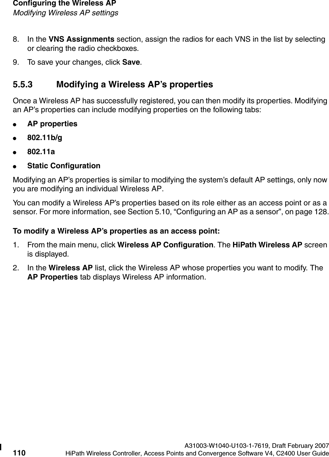 Configuring the Wireless AP A31003-W1040-U103-1-7619, Draft February 2007110 HiPath Wireless Controller, Access Points and Convergence Software V4, C2400 User Guide        hwc_apstartup.fmModifying Wireless AP settings8. In the VNS Assignments section, assign the radios for each VNS in the list by selecting or clearing the radio checkboxes.9. To save your changes, click Save.5.5.3 Modifying a Wireless AP&rsquo;s propertiesOnce a Wireless AP has successfully registered, you can then modify its properties. Modifying an AP&rsquo;s properties can include modifying properties on the following tabs:●AP properties●802.11b/g●802.11a●Static ConfigurationModifying an AP&rsquo;s properties is similar to modifying the system&rsquo;s default AP settings, only now you are modifying an individual Wireless AP. You can modify a Wireless AP&rsquo;s properties based on its role either as an access point or as a sensor. For more information, see Section 5.10, &ldquo;Configuring an AP as a sensor&rdquo;, on page 128.To modify a Wireless AP&rsquo;s properties as an access point:1. From the main menu, click Wireless AP Configuration. The HiPath Wireless AP screen is displayed.2. In the Wireless AP list, click the Wireless AP whose properties you want to modify. The AP Properties tab displays Wireless AP information.