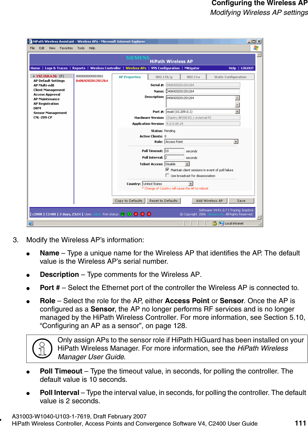 hwc_apstartup.fmA31003-W1040-U103-1-7619, Draft February 2007HiPath Wireless Controller, Access Points and Convergence Software V4, C2400 User Guide 111        Configuring the Wireless APModifying Wireless AP settings3. Modify the Wireless AP&rsquo;s information:●Name &ndash; Type a unique name for the Wireless AP that identifies the AP. The default value is the Wireless AP&rsquo;s serial number. ●Description &ndash; Type comments for the Wireless AP. ●Port # &ndash; Select the Ethernet port of the controller the Wireless AP is connected to.●Role &ndash; Select the role for the AP, either Access Point or Sensor. Once the AP is configured as a Sensor, the AP no longer performs RF services and is no longer managed by the HiPath Wireless Controller. For more information, see Section 5.10, &ldquo;Configuring an AP as a sensor&rdquo;, on page 128.●Poll Timeout &ndash; Type the timeout value, in seconds, for polling the controller. The default value is 10 seconds. ●Poll Interval &ndash; Type the interval value, in seconds, for polling the controller. The default value is 2 seconds. >Only assign APs to the sensor role if HiPath HiGuard has been installed on your HiPath Wireless Manager. For more information, see the HiPath Wireless Manager User Guide.