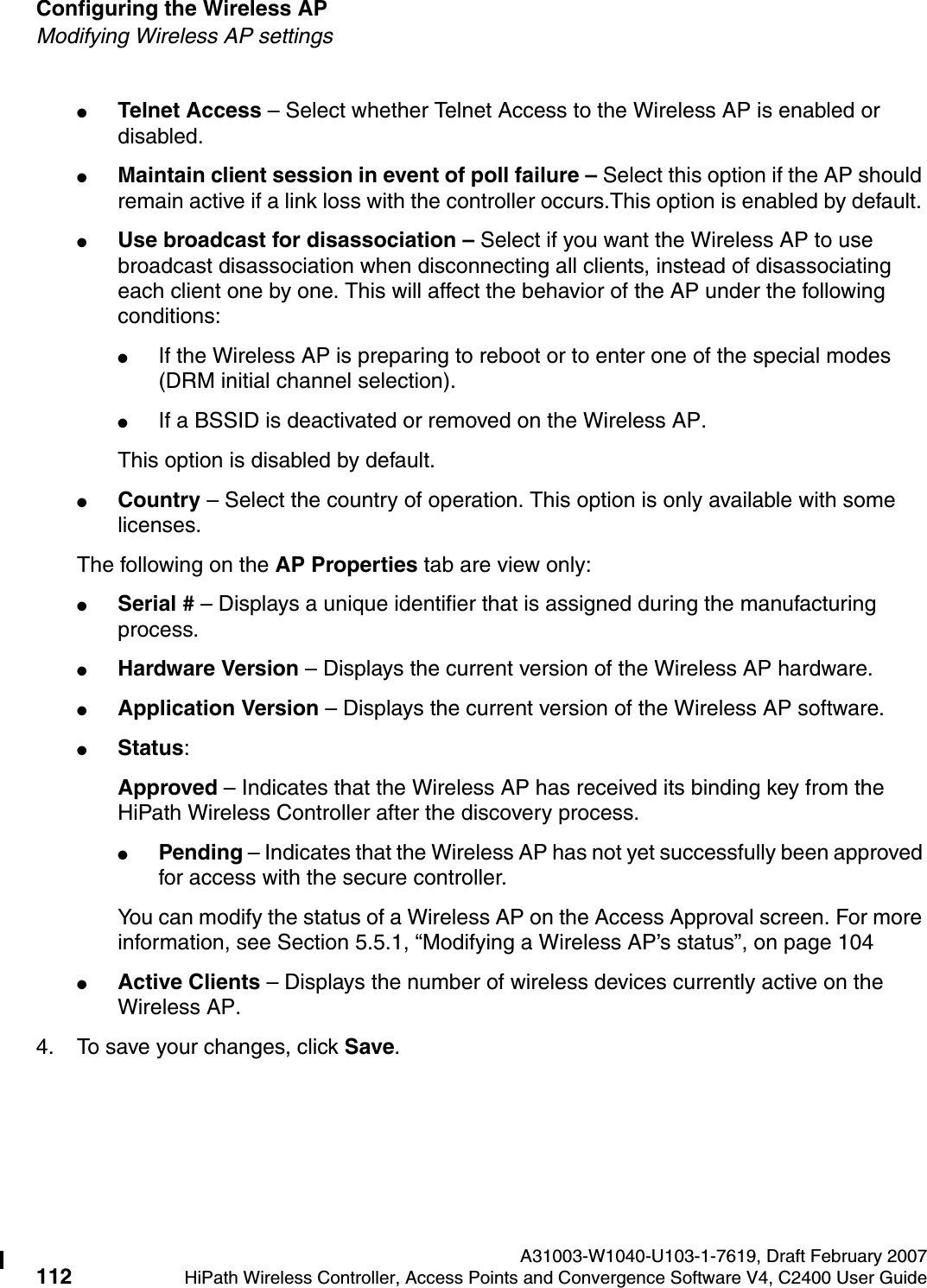Configuring the Wireless AP A31003-W1040-U103-1-7619, Draft February 2007112 HiPath Wireless Controller, Access Points and Convergence Software V4, C2400 User Guide        hwc_apstartup.fmModifying Wireless AP settings●Telnet Access &ndash; Select whether Telnet Access to the Wireless AP is enabled or disabled.●Maintain client session in event of poll failure &ndash; Select this option if the AP should remain active if a link loss with the controller occurs.This option is enabled by default. ●Use broadcast for disassociation &ndash; Select if you want the Wireless AP to use broadcast disassociation when disconnecting all clients, instead of disassociating each client one by one. This will affect the behavior of the AP under the following conditions: ●If the Wireless AP is preparing to reboot or to enter one of the special modes (DRM initial channel selection). ●If a BSSID is deactivated or removed on the Wireless AP.This option is disabled by default.●Country &ndash; Select the country of operation. This option is only available with some licenses.The following on the AP Properties tab are view only:●Serial # &ndash; Displays a unique identifier that is assigned during the manufacturing process.●Hardware Version &ndash; Displays the current version of the Wireless AP hardware.●Application Version &ndash; Displays the current version of the Wireless AP software.●Status: Approved &ndash; Indicates that the Wireless AP has received its binding key from the HiPath Wireless Controller after the discovery process.●Pending &ndash; Indicates that the Wireless AP has not yet successfully been approved for access with the secure controller. You can modify the status of a Wireless AP on the Access Approval screen. For more information, see Section 5.5.1, &ldquo;Modifying a Wireless AP&rsquo;s status&rdquo;, on page 104●Active Clients &ndash; Displays the number of wireless devices currently active on the Wireless AP.4. To save your changes, click Save.