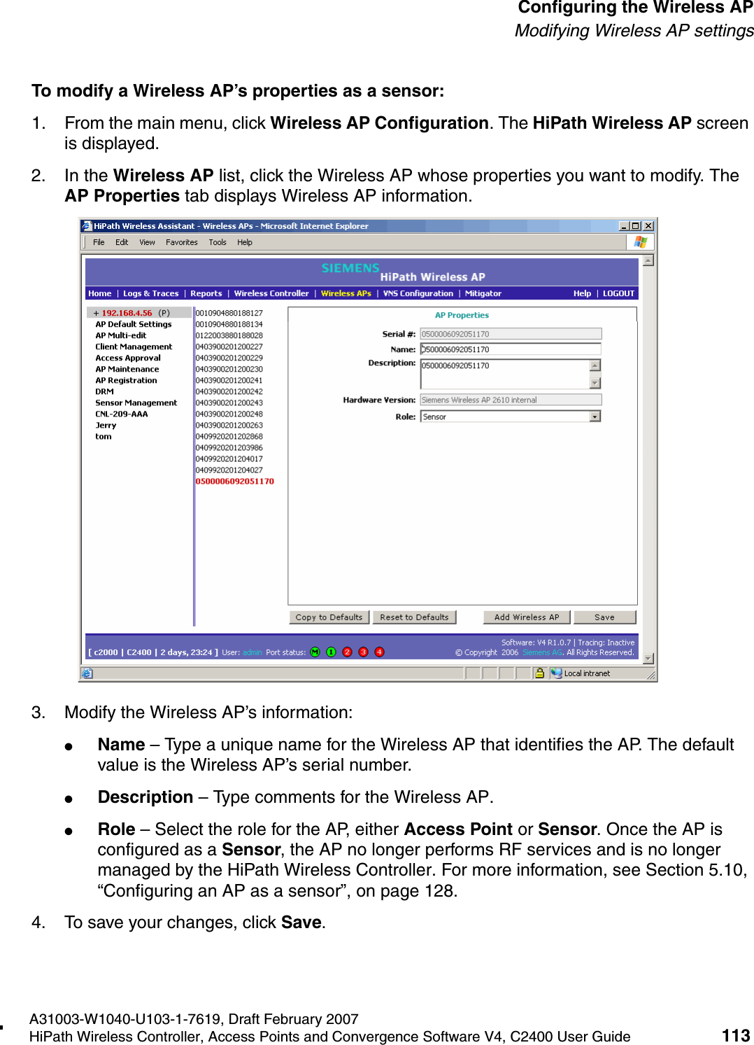 hwc_apstartup.fmA31003-W1040-U103-1-7619, Draft February 2007HiPath Wireless Controller, Access Points and Convergence Software V4, C2400 User Guide 113        Configuring the Wireless APModifying Wireless AP settingsTo modify a Wireless AP&rsquo;s properties as a sensor:1. From the main menu, click Wireless AP Configuration. The HiPath Wireless AP screen is displayed.2. In the Wireless AP list, click the Wireless AP whose properties you want to modify. The AP Properties tab displays Wireless AP information.3. Modify the Wireless AP&rsquo;s information:●Name &ndash; Type a unique name for the Wireless AP that identifies the AP. The default value is the Wireless AP&rsquo;s serial number. ●Description &ndash; Type comments for the Wireless AP. ●Role &ndash; Select the role for the AP, either Access Point or Sensor. Once the AP is configured as a Sensor, the AP no longer performs RF services and is no longer managed by the HiPath Wireless Controller. For more information, see Section 5.10, &ldquo;Configuring an AP as a sensor&rdquo;, on page 128.4. To save your changes, click Save.
