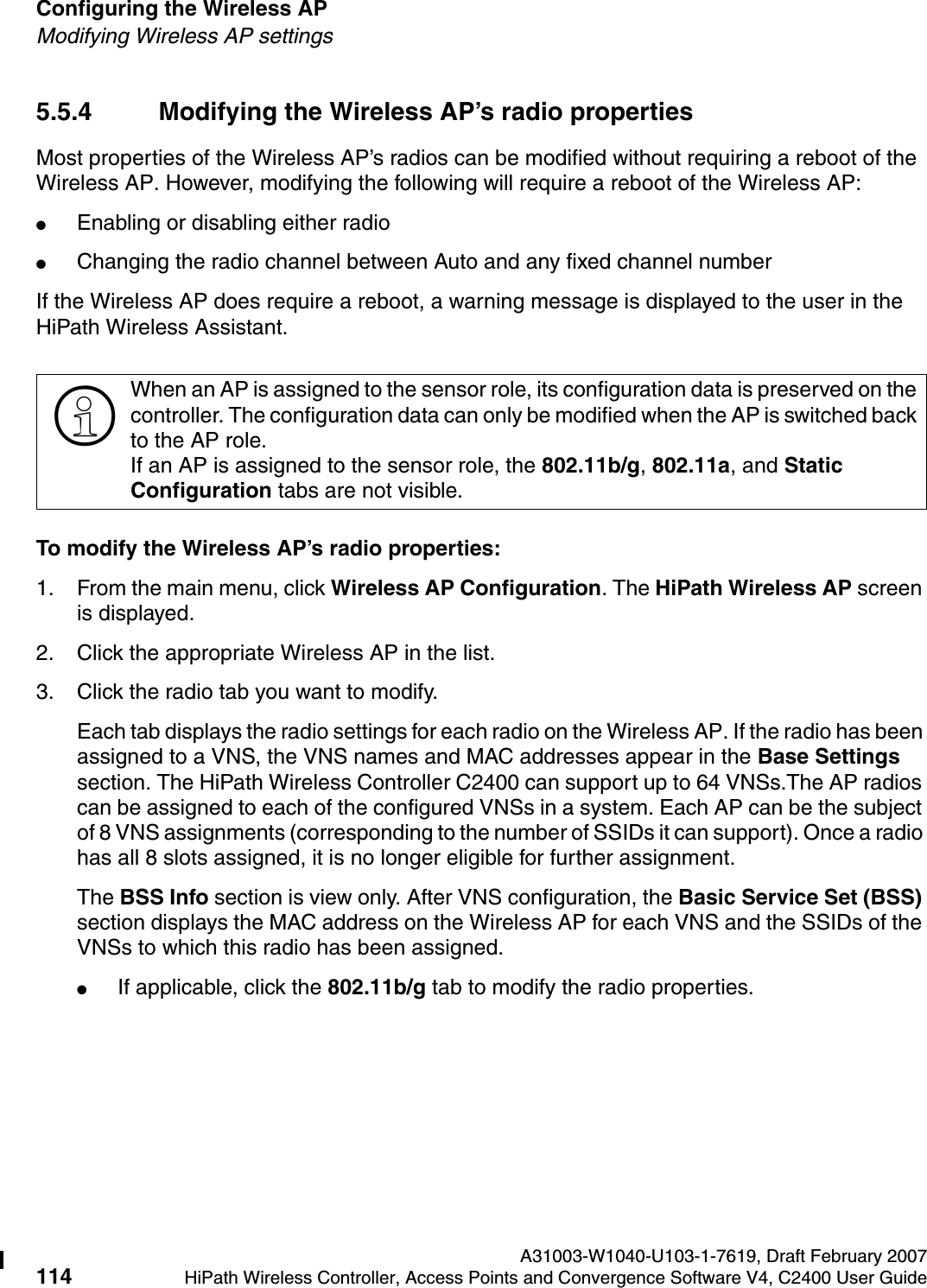 Configuring the Wireless AP A31003-W1040-U103-1-7619, Draft February 2007114 HiPath Wireless Controller, Access Points and Convergence Software V4, C2400 User Guide        hwc_apstartup.fmModifying Wireless AP settings5.5.4 Modifying the Wireless AP&rsquo;s radio propertiesMost properties of the Wireless AP&rsquo;s radios can be modified without requiring a reboot of the Wireless AP. However, modifying the following will require a reboot of the Wireless AP:●Enabling or disabling either radio●Changing the radio channel between Auto and any fixed channel numberIf the Wireless AP does require a reboot, a warning message is displayed to the user in the HiPath Wireless Assistant.To modify the Wireless AP&rsquo;s radio properties:1. From the main menu, click Wireless AP Configuration. The HiPath Wireless AP screen is displayed. 2. Click the appropriate Wireless AP in the list.3. Click the radio tab you want to modify.Each tab displays the radio settings for each radio on the Wireless AP. If the radio has been assigned to a VNS, the VNS names and MAC addresses appear in the Base Settings section. The HiPath Wireless Controller C2400 can support up to 64 VNSs.The AP radios can be assigned to each of the configured VNSs in a system. Each AP can be the subject of 8 VNS assignments (corresponding to the number of SSIDs it can support). Once a radio has all 8 slots assigned, it is no longer eligible for further assignment.The BSS Info section is view only. After VNS configuration, the Basic Service Set (BSS) section displays the MAC address on the Wireless AP for each VNS and the SSIDs of the VNSs to which this radio has been assigned.●If applicable, click the 802.11b/g tab to modify the radio properties.>When an AP is assigned to the sensor role, its configuration data is preserved on the controller. The configuration data can only be modified when the AP is switched back to the AP role. If an AP is assigned to the sensor role, the 802.11b/g, 802.11a, and Static Configuration tabs are not visible.