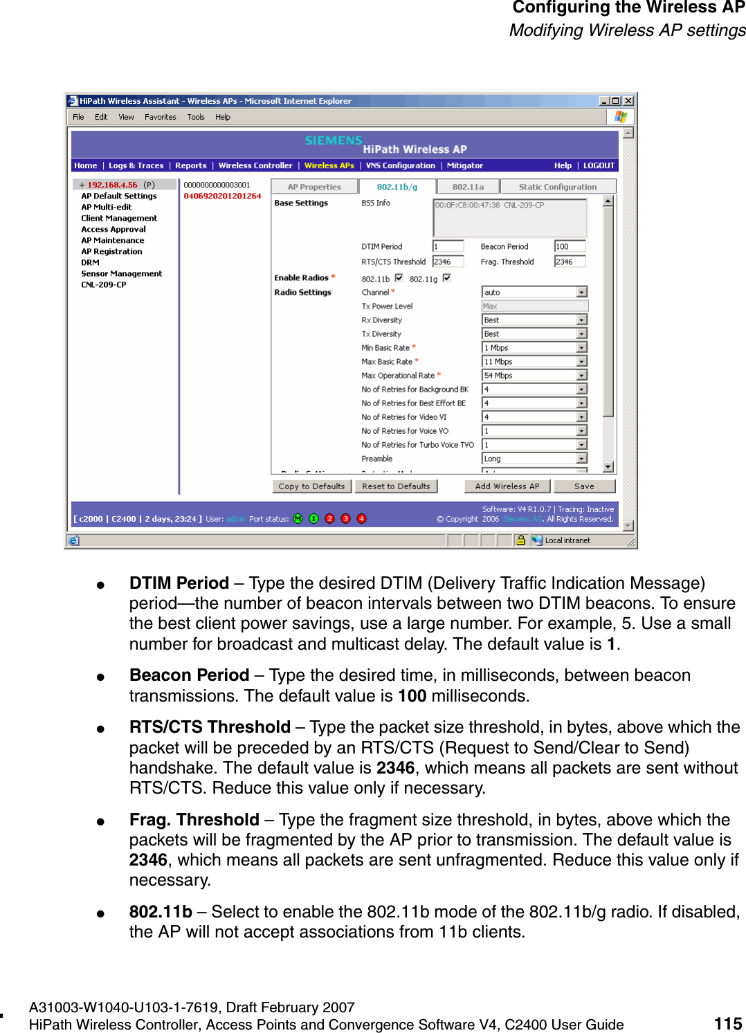 hwc_apstartup.fmA31003-W1040-U103-1-7619, Draft February 2007HiPath Wireless Controller, Access Points and Convergence Software V4, C2400 User Guide 115        Configuring the Wireless APModifying Wireless AP settings●DTIM Period &ndash; Type the desired DTIM (Delivery Traffic Indication Message) period&mdash;the number of beacon intervals between two DTIM beacons. To ensure the best client power savings, use a large number. For example, 5. Use a small number for broadcast and multicast delay. The default value is 1.●Beacon Period &ndash; Type the desired time, in milliseconds, between beacon transmissions. The default value is 100 milliseconds.●RTS/CTS Threshold &ndash; Type the packet size threshold, in bytes, above which the packet will be preceded by an RTS/CTS (Request to Send/Clear to Send) handshake. The default value is 2346, which means all packets are sent without RTS/CTS. Reduce this value only if necessary.●Frag. Threshold &ndash; Type the fragment size threshold, in bytes, above which the packets will be fragmented by the AP prior to transmission. The default value is 2346, which means all packets are sent unfragmented. Reduce this value only if necessary.●802.11b &ndash; Select to enable the 802.11b mode of the 802.11b/g radio. If disabled, the AP will not accept associations from 11b clients.