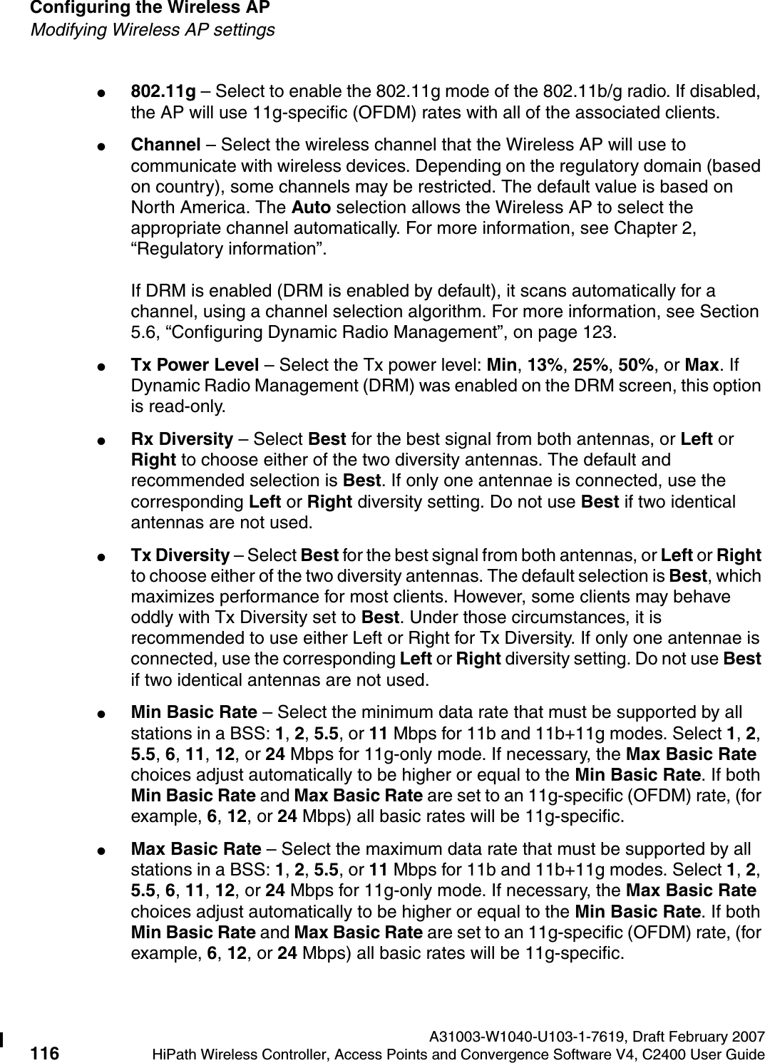 Configuring the Wireless AP A31003-W1040-U103-1-7619, Draft February 2007116 HiPath Wireless Controller, Access Points and Convergence Software V4, C2400 User Guide        hwc_apstartup.fmModifying Wireless AP settings●802.11g &ndash; Select to enable the 802.11g mode of the 802.11b/g radio. If disabled, the AP will use 11g-specific (OFDM) rates with all of the associated clients.●Channel &ndash; Select the wireless channel that the Wireless AP will use to communicate with wireless devices. Depending on the regulatory domain (based on country), some channels may be restricted. The default value is based on North America. The Auto selection allows the Wireless AP to select the appropriate channel automatically. For more information, see Chapter 2, &ldquo;Regulatory information&rdquo;.If DRM is enabled (DRM is enabled by default), it scans automatically for a channel, using a channel selection algorithm. For more information, see Section 5.6, &ldquo;Configuring Dynamic Radio Management&rdquo;, on page 123.●Tx Power Level &ndash; Select the Tx power level: Min, 13%, 25%, 50%, or Max. If Dynamic Radio Management (DRM) was enabled on the DRM screen, this option is read-only.●Rx Diversity &ndash; Select Best for the best signal from both antennas, or Left or Right to choose either of the two diversity antennas. The default and recommended selection is Best. If only one antennae is connected, use the corresponding Left or Right diversity setting. Do not use Best if two identical antennas are not used.●Tx Diversity &ndash; Select Best for the best signal from both antennas, or Left or Right to choose either of the two diversity antennas. The default selection is Best, which maximizes performance for most clients. However, some clients may behave oddly with Tx Diversity set to Best. Under those circumstances, it is recommended to use either Left or Right for Tx Diversity. If only one antennae is connected, use the corresponding Left or Right diversity setting. Do not use Best if two identical antennas are not used.●Min Basic Rate &ndash; Select the minimum data rate that must be supported by all stations in a BSS: 1, 2, 5.5, or 11 Mbps for 11b and 11b+11g modes. Select 1, 2, 5.5, 6, 11, 12, or 24 Mbps for 11g-only mode. If necessary, the Max Basic Rate choices adjust automatically to be higher or equal to the Min Basic Rate. If both Min Basic Rate and Max Basic Rate are set to an 11g-specific (OFDM) rate, (for example, 6, 12, or 24 Mbps) all basic rates will be 11g-specific.●Max Basic Rate &ndash; Select the maximum data rate that must be supported by all stations in a BSS: 1, 2, 5.5, or 11 Mbps for 11b and 11b+11g modes. Select 1, 2, 5.5, 6, 11, 12, or 24 Mbps for 11g-only mode. If necessary, the Max Basic Rate choices adjust automatically to be higher or equal to the Min Basic Rate. If both Min Basic Rate and Max Basic Rate are set to an 11g-specific (OFDM) rate, (for example, 6, 12, or 24 Mbps) all basic rates will be 11g-specific.