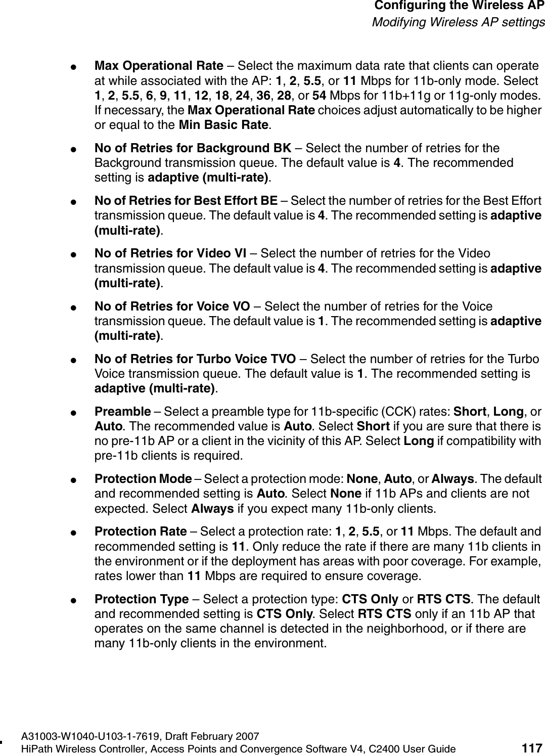 hwc_apstartup.fmA31003-W1040-U103-1-7619, Draft February 2007HiPath Wireless Controller, Access Points and Convergence Software V4, C2400 User Guide 117        Configuring the Wireless APModifying Wireless AP settings●Max Operational Rate &ndash; Select the maximum data rate that clients can operate at while associated with the AP: 1, 2, 5.5, or 11 Mbps for 11b-only mode. Select 1, 2, 5.5, 6, 9, 11, 12, 18, 24, 36, 28, or 54 Mbps for 11b+11g or 11g-only modes. If necessary, the Max Operational Rate choices adjust automatically to be higher or equal to the Min Basic Rate.●No of Retries for Background BK &ndash; Select the number of retries for the Background transmission queue. The default value is 4. The recommended setting is adaptive (multi-rate).●No of Retries for Best Effort BE &ndash; Select the number of retries for the Best Effort transmission queue. The default value is 4. The recommended setting is adaptive (multi-rate).●No of Retries for Video VI &ndash; Select the number of retries for the Video transmission queue. The default value is 4. The recommended setting is adaptive (multi-rate).●No of Retries for Voice VO &ndash; Select the number of retries for the Voice transmission queue. The default value is 1. The recommended setting is adaptive (multi-rate).●No of Retries for Turbo Voice TVO &ndash; Select the number of retries for the Turbo Voice transmission queue. The default value is 1. The recommended setting is adaptive (multi-rate).●Preamble &ndash; Select a preamble type for 11b-specific (CCK) rates: Short, Long, or Auto. The recommended value is Auto. Select Short if you are sure that there is no pre-11b AP or a client in the vicinity of this AP. Select Long if compatibility with pre-11b clients is required.●Protection Mode &ndash; Select a protection mode: None, Auto, or Always. The default and recommended setting is Auto. Select None if 11b APs and clients are not expected. Select Always if you expect many 11b-only clients.●Protection Rate &ndash; Select a protection rate: 1, 2, 5.5, or 11 Mbps. The default and recommended setting is 11. Only reduce the rate if there are many 11b clients in the environment or if the deployment has areas with poor coverage. For example, rates lower than 11 Mbps are required to ensure coverage. ●Protection Type &ndash; Select a protection type: CTS Only or RTS CTS. The default and recommended setting is CTS Only. Select RTS CTS only if an 11b AP that operates on the same channel is detected in the neighborhood, or if there are many 11b-only clients in the environment.