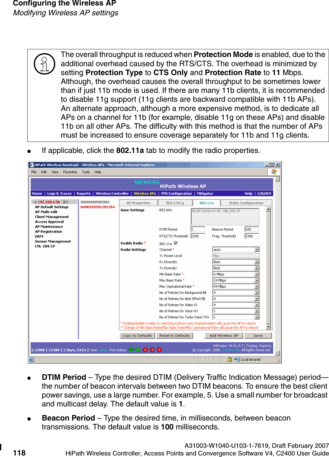 Configuring the Wireless AP A31003-W1040-U103-1-7619, Draft February 2007118 HiPath Wireless Controller, Access Points and Convergence Software V4, C2400 User Guide        hwc_apstartup.fmModifying Wireless AP settings●If applicable, click the 802.11a tab to modify the radio properties.●DTIM Period &ndash; Type the desired DTIM (Delivery Traffic Indication Message) period&mdash;the number of beacon intervals between two DTIM beacons. To ensure the best client power savings, use a large number. For example, 5. Use a small number for broadcast and multicast delay. The default value is 1.●Beacon Period &ndash; Type the desired time, in milliseconds, between beacon transmissions. The default value is 100 milliseconds.>The overall throughput is reduced when Protection Mode is enabled, due to the additional overhead caused by the RTS/CTS. The overhead is minimized by setting Protection Type to CTS Only and Protection Rate to 11 Mbps. Although, the overhead causes the overall throughput to be sometimes lower than if just 11b mode is used. If there are many 11b clients, it is recommended to disable 11g support (11g clients are backward compatible with 11b APs).An alternate approach, although a more expensive method, is to dedicate all APs on a channel for 11b (for example, disable 11g on these APs) and disable 11b on all other APs. The difficulty with this method is that the number of APs must be increased to ensure coverage separately for 11b and 11g clients.