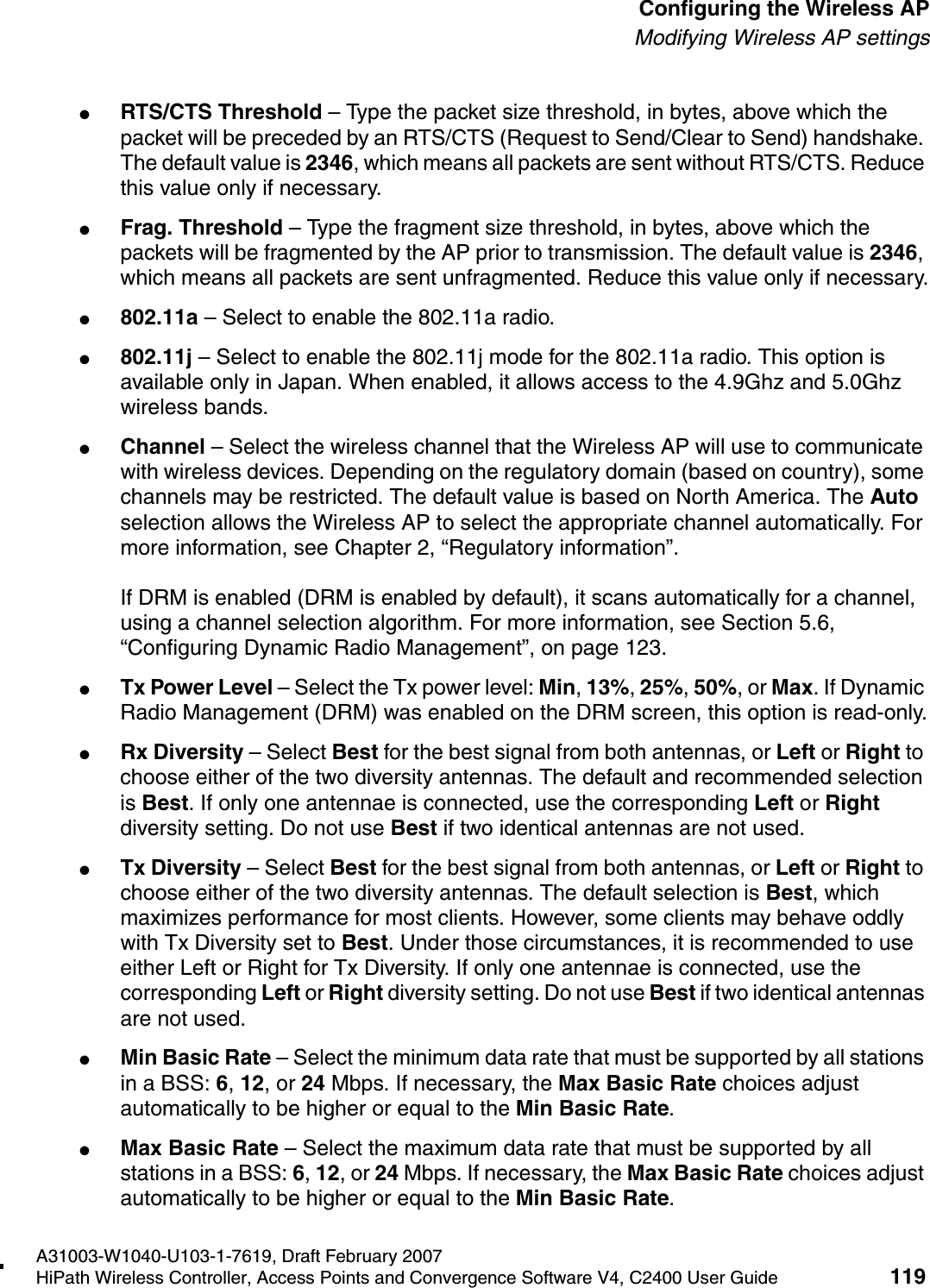 hwc_apstartup.fmA31003-W1040-U103-1-7619, Draft February 2007HiPath Wireless Controller, Access Points and Convergence Software V4, C2400 User Guide 119        Configuring the Wireless APModifying Wireless AP settings●RTS/CTS Threshold &ndash; Type the packet size threshold, in bytes, above which the packet will be preceded by an RTS/CTS (Request to Send/Clear to Send) handshake. The default value is 2346, which means all packets are sent without RTS/CTS. Reduce this value only if necessary.●Frag. Threshold &ndash; Type the fragment size threshold, in bytes, above which the packets will be fragmented by the AP prior to transmission. The default value is 2346, which means all packets are sent unfragmented. Reduce this value only if necessary.●802.11a &ndash; Select to enable the 802.11a radio.●802.11j &ndash; Select to enable the 802.11j mode for the 802.11a radio. This option is available only in Japan. When enabled, it allows access to the 4.9Ghz and 5.0Ghz wireless bands.●Channel &ndash; Select the wireless channel that the Wireless AP will use to communicate with wireless devices. Depending on the regulatory domain (based on country), some channels may be restricted. The default value is based on North America. The Auto selection allows the Wireless AP to select the appropriate channel automatically. For more information, see Chapter 2, &ldquo;Regulatory information&rdquo;.If DRM is enabled (DRM is enabled by default), it scans automatically for a channel, using a channel selection algorithm. For more information, see Section 5.6, &ldquo;Configuring Dynamic Radio Management&rdquo;, on page 123.●Tx Power Level &ndash; Select the Tx power level: Min, 13%, 25%, 50%, or Max. If Dynamic Radio Management (DRM) was enabled on the DRM screen, this option is read-only.●Rx Diversity &ndash; Select Best for the best signal from both antennas, or Left or Right to choose either of the two diversity antennas. The default and recommended selection is Best. If only one antennae is connected, use the corresponding Left or Right diversity setting. Do not use Best if two identical antennas are not used.●Tx Diversity &ndash; Select Best for the best signal from both antennas, or Left or Right to choose either of the two diversity antennas. The default selection is Best, which maximizes performance for most clients. However, some clients may behave oddly with Tx Diversity set to Best. Under those circumstances, it is recommended to use either Left or Right for Tx Diversity. If only one antennae is connected, use the corresponding Left or Right diversity setting. Do not use Best if two identical antennas are not used.●Min Basic Rate &ndash; Select the minimum data rate that must be supported by all stations in a BSS: 6, 12, or 24 Mbps. If necessary, the Max Basic Rate choices adjust automatically to be higher or equal to the Min Basic Rate. ●Max Basic Rate &ndash; Select the maximum data rate that must be supported by all stations in a BSS: 6, 12, or 24 Mbps. If necessary, the Max Basic Rate choices adjust automatically to be higher or equal to the Min Basic Rate. 