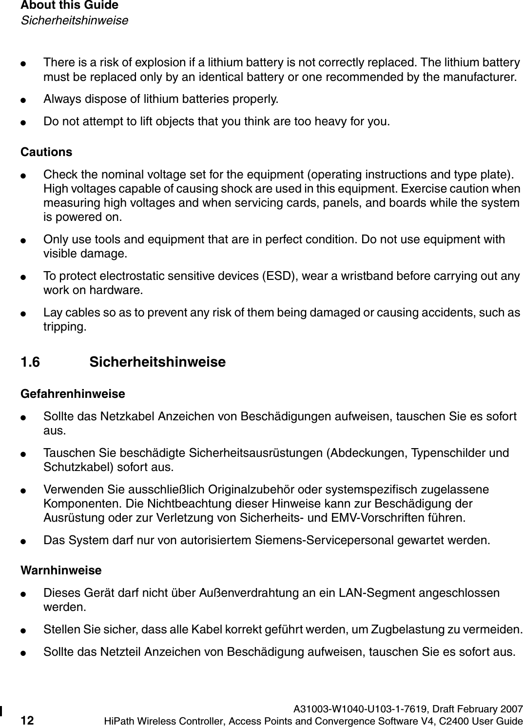 About this Guide A31003-W1040-U103-1-7619, Draft February 200712 HiPath Wireless Controller, Access Points and Convergence Software V4, C2400 User Guide        hwc_pref.fmSicherheitshinweise●There is a risk of explosion if a lithium battery is not correctly replaced. The lithium battery must be replaced only by an identical battery or one recommended by the manufacturer.●Always dispose of lithium batteries properly.●Do not attempt to lift objects that you think are too heavy for you.Cautions●Check the nominal voltage set for the equipment (operating instructions and type plate). High voltages capable of causing shock are used in this equipment. Exercise caution when measuring high voltages and when servicing cards, panels, and boards while the system is powered on.●Only use tools and equipment that are in perfect condition. Do not use equipment with visible damage.●To protect electrostatic sensitive devices (ESD), wear a wristband before carrying out any work on hardware. ●Lay cables so as to prevent any risk of them being damaged or causing accidents, such as tripping.1.6 SicherheitshinweiseGefahrenhinweise●Sollte das Netzkabel Anzeichen von Besch&auml;digungen aufweisen, tauschen Sie es sofort aus.●Tauschen Sie besch&auml;digte Sicherheitsausr&uuml;stungen (Abdeckungen, Typenschilder und Schutzkabel) sofort aus.●Verwenden Sie ausschlie&szlig;lich Originalzubeh&ouml;r oder systemspezifisch zugelassene Komponenten. Die Nichtbeachtung dieser Hinweise kann zur Besch&auml;digung der Ausr&uuml;stung oder zur Verletzung von Sicherheits- und EMV-Vorschriften f&uuml;hren.●Das System darf nur von autorisiertem Siemens-Servicepersonal gewartet werden.Warnhinweise●Dieses Ger&auml;t darf nicht &uuml;ber Au&szlig;enverdrahtung an ein LAN-Segment angeschlossen werden.●Stellen Sie sicher, dass alle Kabel korrekt gef&uuml;hrt werden, um Zugbelastung zu vermeiden.●Sollte das Netzteil Anzeichen von Besch&auml;digung aufweisen, tauschen Sie es sofort aus.
