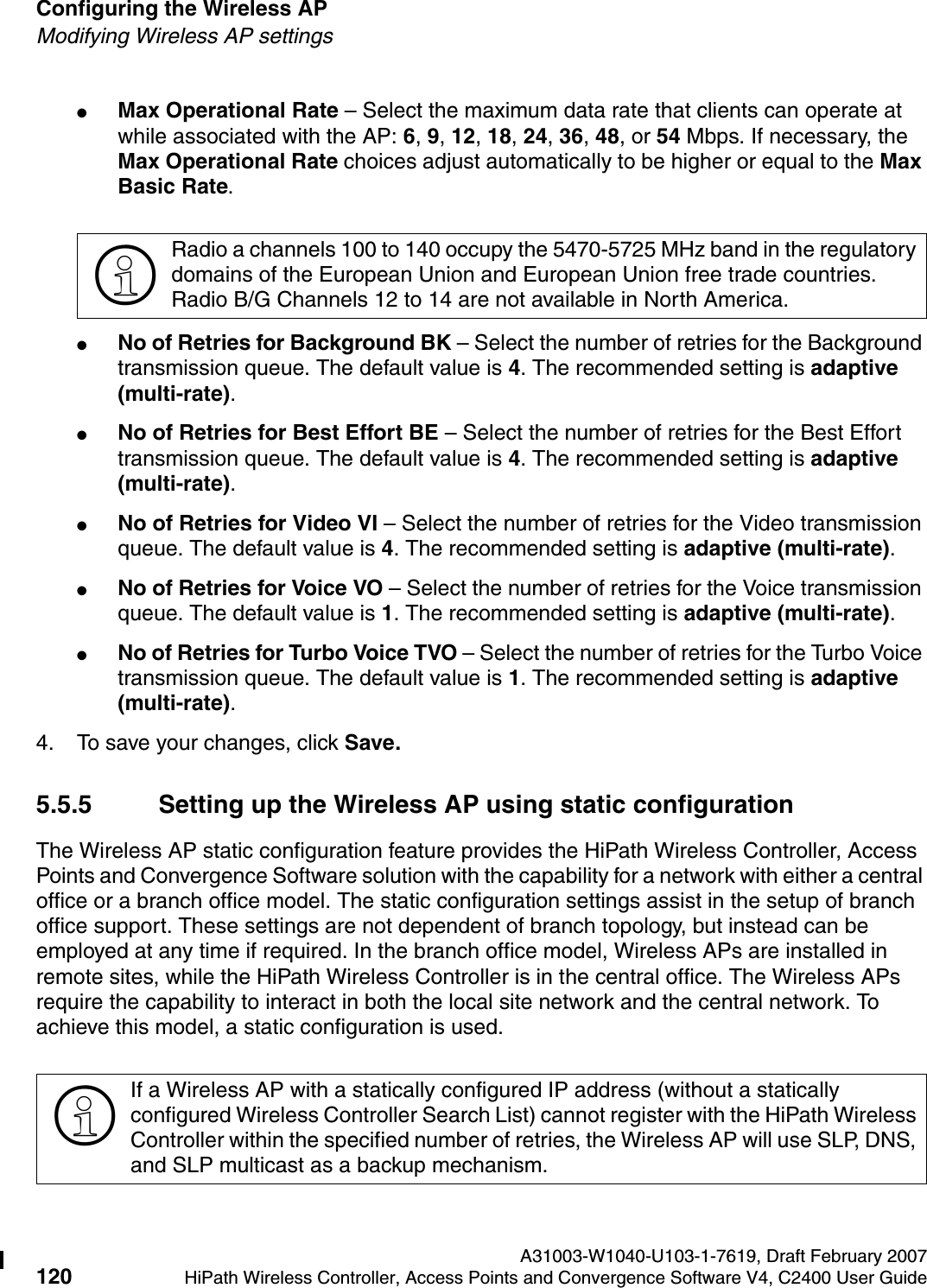 Configuring the Wireless AP A31003-W1040-U103-1-7619, Draft February 2007120 HiPath Wireless Controller, Access Points and Convergence Software V4, C2400 User Guide        hwc_apstartup.fmModifying Wireless AP settings●Max Operational Rate &ndash; Select the maximum data rate that clients can operate at while associated with the AP: 6, 9, 12, 18, 24, 36, 48, or 54 Mbps. If necessary, the Max Operational Rate choices adjust automatically to be higher or equal to the Max Basic Rate.●No of Retries for Background BK &ndash; Select the number of retries for the Background transmission queue. The default value is 4. The recommended setting is adaptive (multi-rate).●No of Retries for Best Effort BE &ndash; Select the number of retries for the Best Effort transmission queue. The default value is 4. The recommended setting is adaptive (multi-rate).●No of Retries for Video VI &ndash; Select the number of retries for the Video transmission queue. The default value is 4. The recommended setting is adaptive (multi-rate).●No of Retries for Voice VO &ndash; Select the number of retries for the Voice transmission queue. The default value is 1. The recommended setting is adaptive (multi-rate).●No of Retries for Turbo Voice TVO &ndash; Select the number of retries for the Turbo Voice transmission queue. The default value is 1. The recommended setting is adaptive (multi-rate).4. To save your changes, click Save.5.5.5 Setting up the Wireless AP using static configurationThe Wireless AP static configuration feature provides the HiPath Wireless Controller, Access Points and Convergence Software solution with the capability for a network with either a central office or a branch office model. The static configuration settings assist in the setup of branch office support. These settings are not dependent of branch topology, but instead can be employed at any time if required. In the branch office model, Wireless APs are installed in remote sites, while the HiPath Wireless Controller is in the central office. The Wireless APs require the capability to interact in both the local site network and the central network. To achieve this model, a static configuration is used. >Radio a channels 100 to 140 occupy the 5470-5725 MHz band in the regulatory domains of the European Union and European Union free trade countries.Radio B/G Channels 12 to 14 are not available in North America.>If a Wireless AP with a statically configured IP address (without a statically configured Wireless Controller Search List) cannot register with the HiPath Wireless Controller within the specified number of retries, the Wireless AP will use SLP, DNS, and SLP multicast as a backup mechanism. 