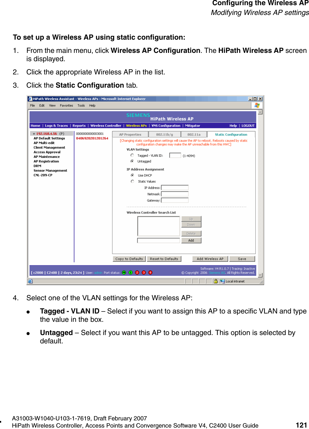 hwc_apstartup.fmA31003-W1040-U103-1-7619, Draft February 2007HiPath Wireless Controller, Access Points and Convergence Software V4, C2400 User Guide 121        Configuring the Wireless APModifying Wireless AP settingsTo set up a Wireless AP using static configuration:1. From the main menu, click Wireless AP Configuration. The HiPath Wireless AP screen is displayed.2. Click the appropriate Wireless AP in the list.3. Click the Static Configuration tab.4. Select one of the VLAN settings for the Wireless AP:●Tagged - VLAN ID &ndash; Select if you want to assign this AP to a specific VLAN and type the value in the box.●Untagged &ndash; Select if you want this AP to be untagged. This option is selected by default.