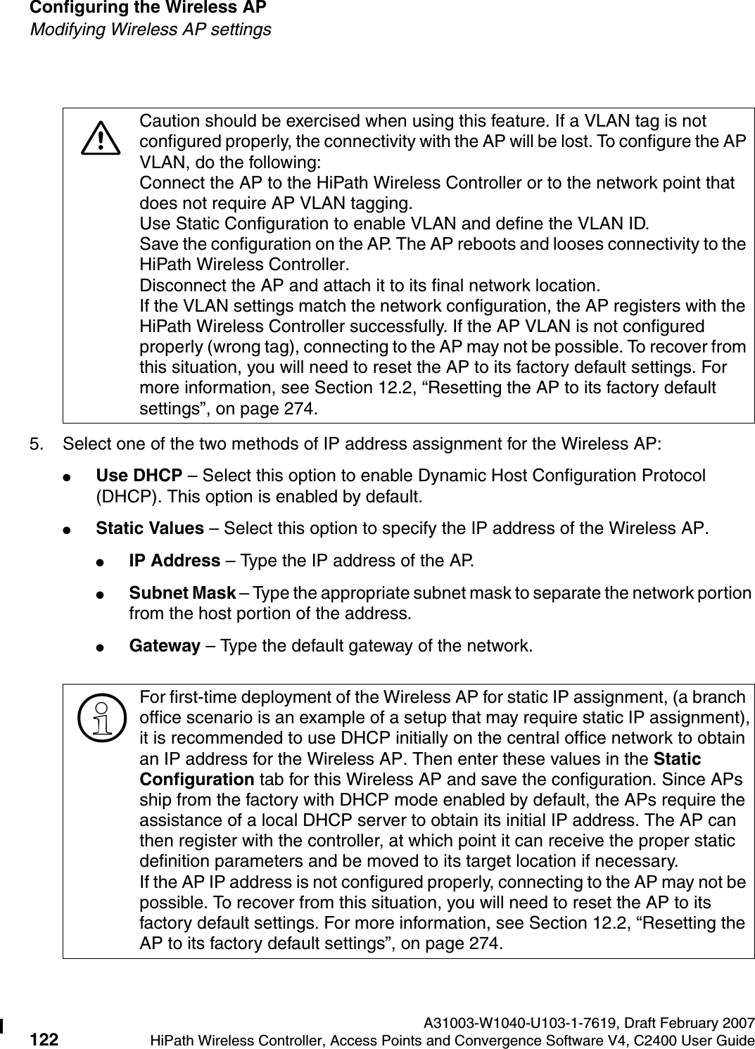 Configuring the Wireless AP A31003-W1040-U103-1-7619, Draft February 2007122 HiPath Wireless Controller, Access Points and Convergence Software V4, C2400 User Guide        hwc_apstartup.fmModifying Wireless AP settings5. Select one of the two methods of IP address assignment for the Wireless AP:●Use DHCP &ndash; Select this option to enable Dynamic Host Configuration Protocol (DHCP). This option is enabled by default.●Static Values &ndash; Select this option to specify the IP address of the Wireless AP. ●IP Address &ndash; Type the IP address of the AP.●Subnet Mask &ndash; Type the appropriate subnet mask to separate the network portion from the host portion of the address.●Gateway &ndash; Type the default gateway of the network.7Caution should be exercised when using this feature. If a VLAN tag is not configured properly, the connectivity with the AP will be lost. To configure the AP VLAN, do the following:Connect the AP to the HiPath Wireless Controller or to the network point that does not require AP VLAN tagging.Use Static Configuration to enable VLAN and define the VLAN ID.Save the configuration on the AP. The AP reboots and looses connectivity to the HiPath Wireless Controller.Disconnect the AP and attach it to its final network location.If the VLAN settings match the network configuration, the AP registers with the HiPath Wireless Controller successfully. If the AP VLAN is not configured properly (wrong tag), connecting to the AP may not be possible. To recover from this situation, you will need to reset the AP to its factory default settings. For more information, see Section 12.2, &ldquo;Resetting the AP to its factory default settings&rdquo;, on page 274.>For first-time deployment of the Wireless AP for static IP assignment, (a branch office scenario is an example of a setup that may require static IP assignment),it is recommended to use DHCP initially on the central office network to obtain an IP address for the Wireless AP. Then enter these values in the Static Configuration tab for this Wireless AP and save the configuration. Since APs ship from the factory with DHCP mode enabled by default, the APs require the assistance of a local DHCP server to obtain its initial IP address. The AP can then register with the controller, at which point it can receive the proper static definition parameters and be moved to its target location if necessary.If the AP IP address is not configured properly, connecting to the AP may not be possible. To recover from this situation, you will need to reset the AP to its factory default settings. For more information, see Section 12.2, &ldquo;Resetting the AP to its factory default settings&rdquo;, on page 274.