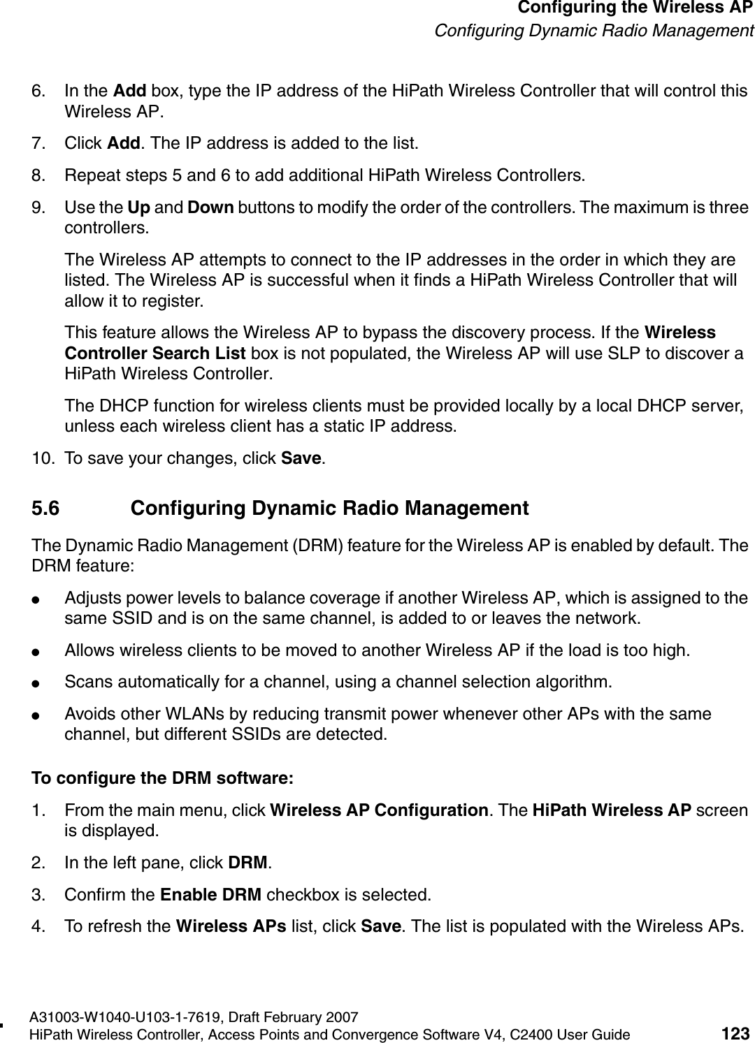 hwc_apstartup.fmA31003-W1040-U103-1-7619, Draft February 2007HiPath Wireless Controller, Access Points and Convergence Software V4, C2400 User Guide 123        Configuring the Wireless APConfiguring Dynamic Radio Management6. In the Add box, type the IP address of the HiPath Wireless Controller that will control this Wireless AP.7. Click Add. The IP address is added to the list.8. Repeat steps 5 and 6 to add additional HiPath Wireless Controllers.9. Use the Up and Down buttons to modify the order of the controllers. The maximum is three controllers.The Wireless AP attempts to connect to the IP addresses in the order in which they are listed. The Wireless AP is successful when it finds a HiPath Wireless Controller that will allow it to register.This feature allows the Wireless AP to bypass the discovery process. If the Wireless Controller Search List box is not populated, the Wireless AP will use SLP to discover a HiPath Wireless Controller.The DHCP function for wireless clients must be provided locally by a local DHCP server, unless each wireless client has a static IP address.10. To save your changes, click Save.5.6 Configuring Dynamic Radio ManagementThe Dynamic Radio Management (DRM) feature for the Wireless AP is enabled by default. The DRM feature:●Adjusts power levels to balance coverage if another Wireless AP, which is assigned to the same SSID and is on the same channel, is added to or leaves the network.●Allows wireless clients to be moved to another Wireless AP if the load is too high.●Scans automatically for a channel, using a channel selection algorithm.●Avoids other WLANs by reducing transmit power whenever other APs with the same channel, but different SSIDs are detected.To configure the DRM software:1. From the main menu, click Wireless AP Configuration. The HiPath Wireless AP screen is displayed.2. In the left pane, click DRM.3. Confirm the Enable DRM checkbox is selected. 4. To refresh the Wireless APs list, click Save. The list is populated with the Wireless APs.